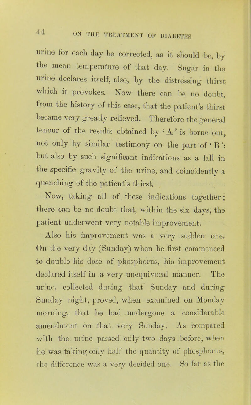 urine for each day be corrected, as it sliould be, by the mean temperature of that day. Sugar in tlie urine declares itself, also, by the distressing thirst which it provokes. Now there can be no doubt, from the history of this case, that the patient's thirst became very greatly relieved. Therefore the general tenour of the results obtained by ' A' is borne out, not only by similar testimony on the part of' B': but also by such significant indications as a fall in the specific gravity of the urine, and coincidently a quenching of the patient's thirst. Now, taking all of these indications together; there can be no doubt that, within the six days, the patient underwent very notable improvement. Also his improvement was a very sudden one. On the very day (Sunday) when he first commenced to double his dose of phosphorus, his improvement declared itself in a very unequivocal manner. The iirin(^, collected during that Sunday and during Sunday night, proved, when examined on Monday morning, that he had undergone a considerable amendment on that very Sunday. As compared with the mine parsed only two days before, when he was taking only half the quantity of phosphorus, the difference was a very decided one. So far as the