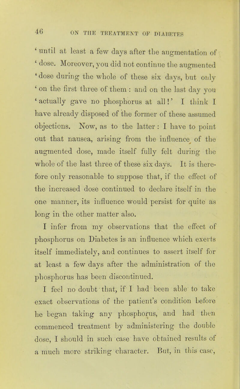 ' until at least a few days after the angmentatioii of ' dose. Moreover, you did not continue the augmented ' dose during the whole of these six days, but ouly ' on the first three of them : and on the last day you * actually gave no phosphorus at all!' I think I have already disposed of the former of these assumed objections. Now, as to the latter : I have to point out that nausea, arising from the influence^ of the augmented dose, made itself fully felt during the whole of the last three of these six days. It is there- fore only reasonable to suppose that, if the effect of the increased dose continued to declare itself in the one manner, its influence would persist for quite as long in the other matter also. I infer from mv observations that the effect of ft' phosphorus on Diabetes is an influence which exerts itself immediately, and continues to assert itself for at least a few days after the administration of the phosphorus has been discontinued. I feel no doubt that, if I had been able to take exact observations of the patient's condition before he began taking any phosphorus, and had then commenced treatment by administering the double dose, I should in such case have obtained results of a much more striking character. But, in this case.