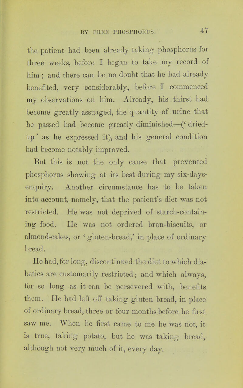 the patient had been ah-eady taking phosphorus for three weeks, before I began to take my record of him ; and there can be no doubt that he had already benefited, very considerably, before I commenced my observations on liim. Already, his thirst had become greatly assuaged, the quantity of urine that he passed had become greatly diminished—(' dried- up' as he expressed it), and his general condition had become notably improved. But this is not the only cause that prevented phosphorus showing at its best during my six-days- enquiry, xlnother circumstance has to be taken into account, namely, that the patient's diet was not restricted. He was not deprived of starch-contain- ing food. He was not ordered bran-biscuits, or almond-cakes, or ' gluten-bread,' in place of ordinary bread. He had, for long, discontinued the diet to which dia- betics are customarily restricted; and which always, for so long as it can be persevered with, benefits them. He had left off taking gluten bread, in place of ordinary bread, three or four months before he first saw me. When he first came to me he was not, it is true, taking potato, but he was taking bread, althougli not very much of it, every day.