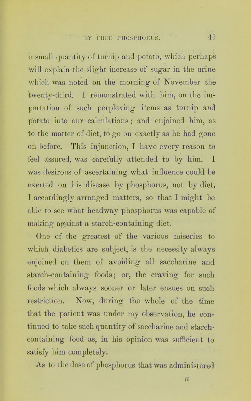 ;i small quantity of turnip and potato, which perhaps will explain the slight increase of sugar in the urine which was noted on the morning of November the twenty-third. I remonstrated with him, on the im- portation of such perplexing items as turnip and potato into our calculations; and enjoined him, as to the matter of diet, to go on exactly as he had gone on before. This injunction, I have every reason to feel assured, was carefully attended to by him. I was desirous of ascertaining what influence could be exerted on his disease by phosphorus, not by diet. I accordingly arranged matters, so that I might be ahle to see what headway phosphorus was capable of making against a starch-containing diet. One of the greatest of the various miseries to which diabetics are subject, is the necessity always enjoined on them of avoiding all saccharine and starch-containing foods; or, the craving for such foods which always sooner or later ensues on such restriction. Now, during the whole of the time that the patient was under my observation, he con- tinued to take such quantity of saccharine and starch- containing food as, in his opinion was sufficient to satisfy him completely. As to the dose of phosphorus that was administered £