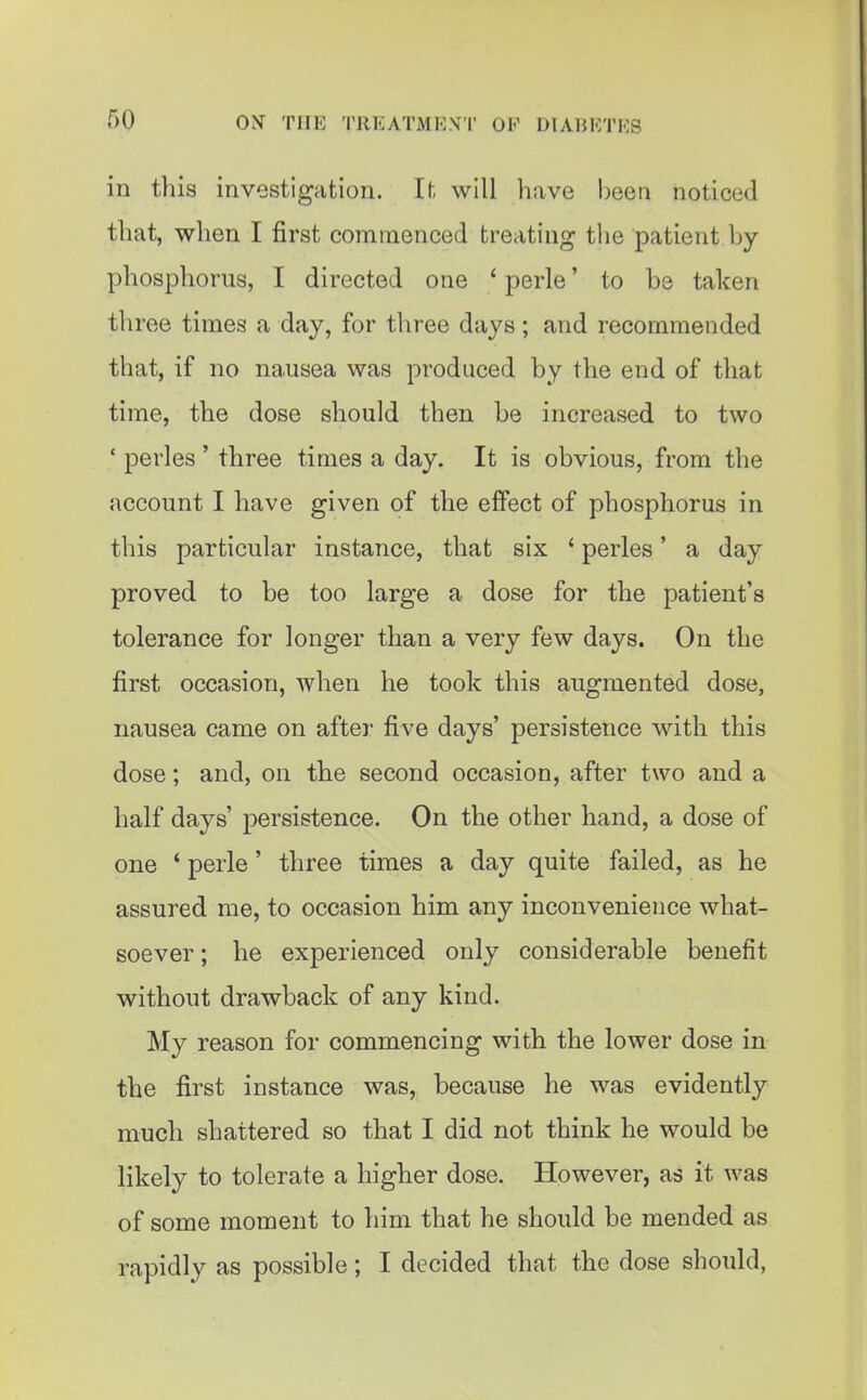 in this investigation. If. will have been noticed that, when I first cominenced treating the patient by- phosphorus, I directed one ' perle' to be taken three times a day, for three days; and recommended that, if no nausea was produced by the end of that time, the dose should then be increased to two ' perles ' three times a day. It is obvious, from the account I have given of the effect of phosphorus in this particular instance, that six ' perles' a day proved to be too large a dose for the patient's tolerance for longer than a very few days. On the first occasion, when he took this augmented dose, nausea came on after five days' persistence with this dose; and, on the second occasion, after two and a half days' persistence. On the other hand, a dose of one ' perle' three times a day quite failed, as he assured me, to occasion him any inconvenience what- soever ; he experienced only considerable benefit without drawback of any kind. My reason for commencing with the lower dose in the first instance was, because he was evidently much shattered so that I did not think he would be likely to tolerate a higher dose. However, as it was of some moment to him that he should be mended as rapidly as possible; I decided that the dose should,