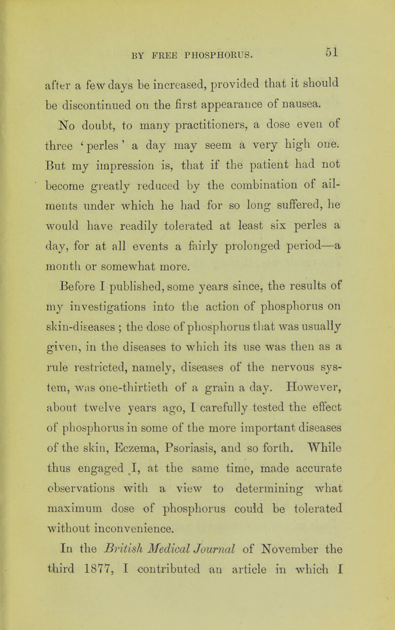 after a few days be increased, provided that it should be discontinued on the first appearance of nausea. No doubt, to many practitioners, a dose even of three ' perles ' a day may seem a very high one. But my impression is, that if the patient had not become greatly reduced by the combination of ail- ments under which he had for so long suffered, he would have readily tolerated at least six perles a day, for at all events a fairly prolonged period—a month or somewhat more. Before I published, some years since, the results of my investigations into the action of phosphorus on skin-diseases ; the dose of phosphorus that was usually given, in the diseases to which its use was then as a rule restricted, namely, diseases of the nervous sys- tem, was one-thirtieth of a grain a day. However, about twelve years ago, I carefully tested the effect of phosphorus in some of the more important diseases of the skin. Eczema, Psoriasis, and so fort,h. While thus engaged 1, at the same time, made accurate observations with a view to determining what maximum dose of phosphorus could be tolerated without inconvenience. In the British Medical Journal of November the third 1877, I contributed an article in which I