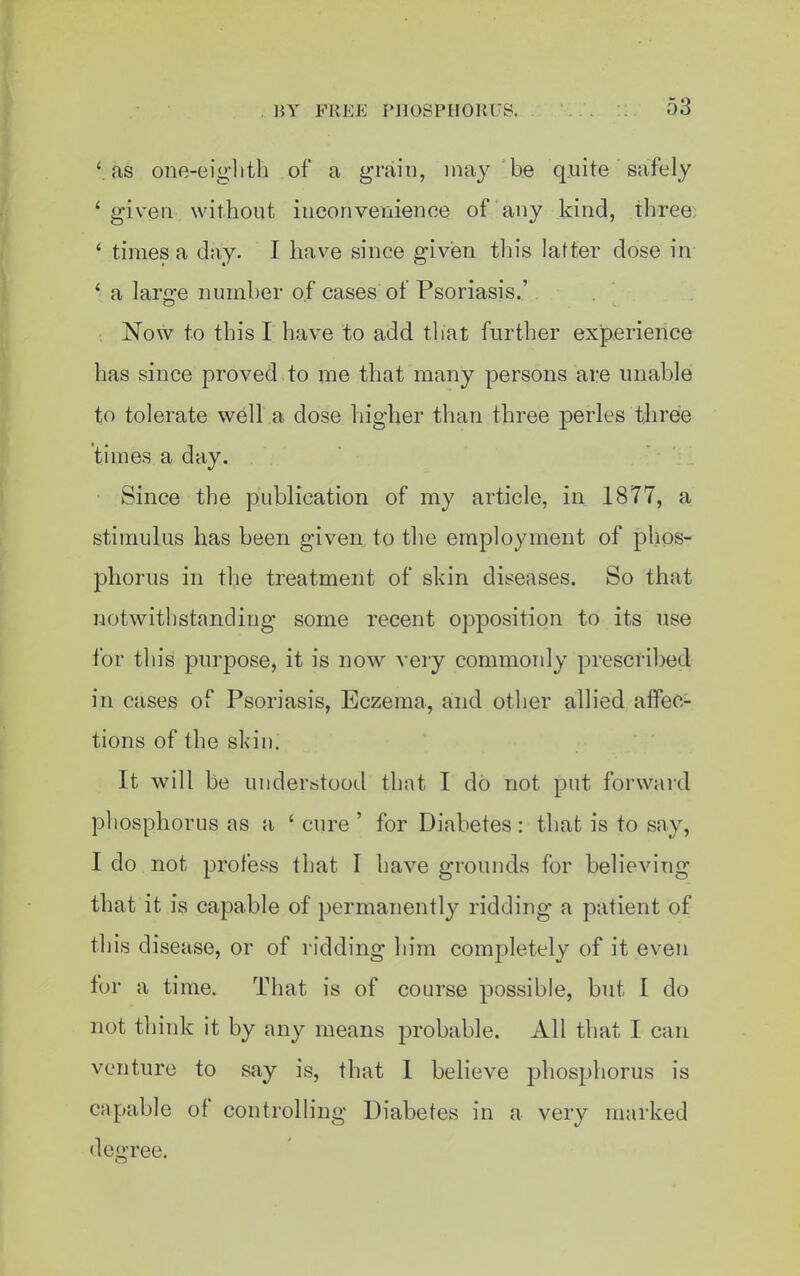 '.as one-eiglitli of a grain, may be quite safely ' given without inconvenience of any kind, three; ' times a day. I have since given this latter dose in ' a large number of cases of Psoriasis.' , Now to this I have to add tliat further experience has since proved to me that many persons are unable to tolerate well a dose higher than three perles three times a day. Since the publication of my article, in 1877, a stimulus has been given to the employment of phos- phorus in the treatment of skin diseases. So that notwithstanding some recent opposition to its use for this purpose, it is now very commonly prescribed in cases of Psoriasis, Eczema, and other allied affec- tions of the skin. It will be understood that I do not put forward phosphorus as a ' cure ' for Diabetes : that is to say, I do not profess that I have grounds for believing that it is capable of permanently ridding a patient of this disease, or of ridding him completely of it even for a time. That is of course possible, but I do not think it by any means probable. All that I can venture to say is, that 1 believe phosphorus is capable of controlling Diabetes in a very marked deo-ree.
