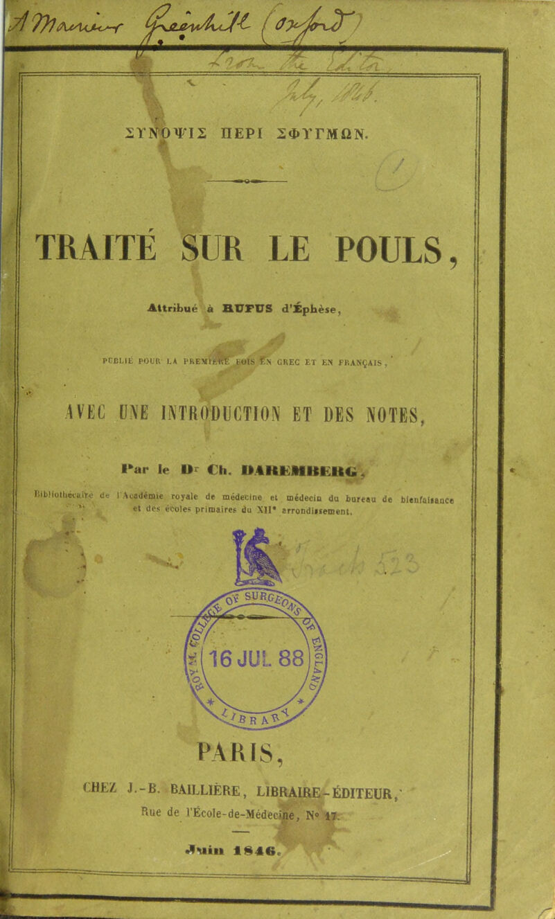 '? - X ■ i / ΙΙΥΡί^ΟΨΙΣ ΠΕΡΙ ΣΦΥΓΜΩΝ. TRAITÉ SUR LE POULS, Attribué à AUFUS d’Xphèse^ PCCLIÉ POUR LA PREMÏi^E^JbüIS GREC ET EN FRANÇAIS,’ rp· IVKC ÜME lilTRODUCTIOiV ET DES NOTES, l*ar Iv Ui Ch. UCHEHUEHtÎ, RiLliolheviiiU' (le 1 Académie royale de médecine et médecin du bureau de blenfaliance ’■ e* «les écoles primaires du Xll* arrondiitement. Jbe A’Ç. PARIS, Î.HEZ J.-B. BAILLIÈRE, LIBRAIRE-ÉDITEUR,' Rue de l’École-de-Médec.îhe, N® iïi e '