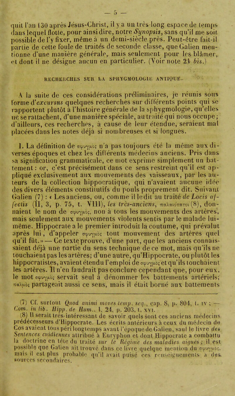 (lans lequel flotte, pour ainsi dire, notre Synopsis, sans qu’il me soit possible de l’y fixer, même à un demi-siècle près. Peut-être fait-il partie de cette foule de traités de seconde classe, que Galien men- tionne d’une manière générale, mais seulement pour les blâmer,. dont il ne désigne aucun en particulier. (Voir note 2A ôis.) RECHEUCHES SUR LA SPHYGMOLOGIE ANTIQUE. A la suite de ces considérations préliminaires, je réunis sous forme d’excMrsîts quelques recherches sur différents points qui se rapportent plutôt à l’histoire générale de la sphygmologie, qu’elles ne se rattachent, d’une manière spéciale, au traité qui nous occupe ; d’ailleurs, ces recherches, à cause de leur étendue, seraient mal placées dans les notes déjà si nombreuses et si longues. 1. La définition de σφυ-γίΑό; n’a pas toujours été la même aux di- verses époques et chez les dilïérents médecins anciens. Pris dans sa signification grammaticale, ce mot exprime simplement un bat- tement : or, c’est précisément dans ce sens restreint qu’il est aj)- pliqué exclusivement aux mouvements des vaisseaux, par les au- teurs de la collection hippocratique, qui n’avaient aucune idée des divers éléments constitutifs du pouls proprement dit. Suivant Galien (7) : t Les anciens, ou, comme il ledit au traité deLocis uf- feciis (II, 3, p. 75, t. Vlll), les irès-anciens, παλαιοτα-οι (8), don- naient le nom de σ(ρυ·γρ.ός, non à tous les mouvements des artères, mais seulement aux mouvements violents sentis par le malade lui- même. Hippocrate a le premier introduit la coutume, qui prévalut après lui, d’appeler σφυ·γ[Αός tout mouvement des artères quel qu’il fût.» — Ge texte prouve, d’une part, que les anciens connais- saient déjà une partie du sens technique de ce mot, mais qu’ils ne touchaient pas les artères; d’une autre, qu’Hippocrate, ou plutôt les hippocratistes, avaient étendu l’emploi de σφυγι^οΐ et qu’ils touchaient les artères. Il n’en faudrait pas conclure cependant que, pour eux, le mot σφυγ|Αός Servait seul à dénommer les battements artériels; παλαος partageait aussi ce sens, mais il était borné aux battements (7) Cf. surtout Quod animi mores temp. scq., cap. 8, p. 80-1, l. iv ; — Corn, in lib. Hipp. de Hum.. I, 24. p. 203, t. \vi. (8) H serait irès-iniéressani de savoir quels sont ces anciens niétlecins prédécesseurs d’Hippocrate. Les écrits antérieurs à ceux du médecin de Cos avaient tous péri longtemps avant l’époque de Galien, saut le livre des Sentences cnidienn.es attribué <à Euryphon et dont Hippocrate a combattu la doctrine en télé du traité sur le Régime des maladies aiguës; il est possible que Galien ait trouve dans ce livre quelque mention du σφυναο-;, mais il est plus probable qu’il avait puise ces li nseigneincnis a des. sources secondaires.