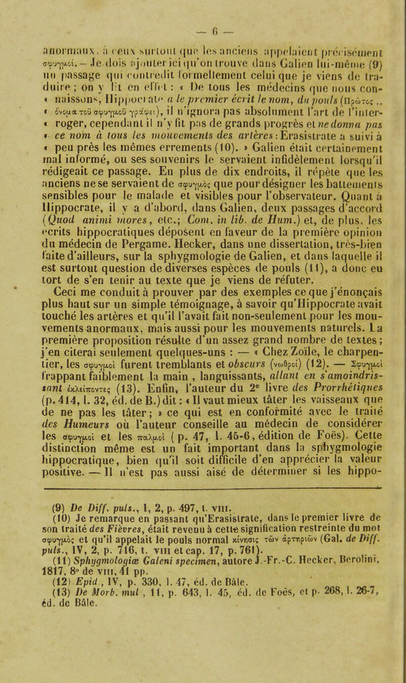 a/ïorm:iiix. ;i ( fiiix sut ioiil (jiic l<!s ancioiis :i[>p<*laieiit prôcisiiiiH'iii σφυγίΑοί.- .le (lois ajouter îcî (μΓοπ irouvo dans Galien liii-iuôme (9) un passade <|ui < onii eilit loi mellemenl celui que je viens de tra- duire; on y l’t en elÎi i : « De tous les médecins que nous con- « naissons, Ilippoci al'* a le premier écrit te nom, dn pouls (lipâTc,;.. « ό'νοϋατοϋσφυγίΑοΰ γράφ8ΐ), il ii’ijinora pas absolument l’art de l’inier- « roger, cependant il n’y fit pas de grands progrès etnedonwa pas f ce nom à tous les mouvements des ar/ères lErasistrate a suivi à • peu près les mêmes errements (10). » Galien était certainement mal informé, ou ses souvenirs le servaient infidèlement lorsqu'il rédigeait ce passage. En plus de dix endroits, il répète que les anciens ne se servaient de σφυ^αός que pour désigner les battements sensibles pour le malade et visibles pour robservaleur. Quant à Hippocrate, il y a d’abord, dans Galien, deux passages d’accord {Quod animi mores, etc.; Com. in lib. de Hum.) et, de plus, les écrits hippocratiques déposent en faveur de la première opinion du médecin de Pergame. Hecker, dans une dissertation, très-bien faite d’ailleurs, sur la sphygmologie de Galien, et dans laquelle il est surtout question de diverses espèces de pouls (H), a donc eu tort de s’en tenir au texte que je viens de réfuter. Ceci me conduit a prouver par des exemples ce que j’énonçais plus haut sur un simple témoignage, à savoir qu’Hippocrate avait touché les artères et qu’il l’avait fait non-seulement pour les mou- vements anormaux, mais aussi pour les mouvements naturels. La première proposition résulte d’un assez grand nombre de textes; j’en citerai seulement quelques-uns : — * Chez Zoïle, le charpen- tier, les σφυγ(ΐ.οΙ furent tremblants et obscurs (νωθροί) (12). — Σφυγμοί frappant biiblement la main , languissants, allant en s'amoindris- sant έκλείποντε; (13). Enfin, l’auteur du 2® livre des Prorrhétiques (p. 414,1. 32, éd. de B.) dit: fil vaut mieux tâter les vaisseaux que de ne pas les tâter; » ce qui est en conformité avec le iraiié des Humeurs où l’auteur conseille au médecin de considérer les σφυγμοί et les παλ|^.οΙ ( p. 47, l. 4Ù-6, édition de Foës). Cette distinction même est un fait important^ dans la sphygmologie hippocratique, bien qu’il soit difficile d’en apprécier la valeur positive. — Il n’est pas aussi aisé de déterminer si les hippo- (9) De Diff. puis., 1, 2, p. 497, t. viii. (10) Je remarque en passant qu’Erasislraie, dans le premier livre de son traité des Fièvres, était revenu à cette signification restreinte du mot σφυγρ.ός et qu’il appelait le pouls normal χίνιπσις τών άρτηριών (Gai. de Diff. puis., IV, 2, p. 716, t. VIII et cap. 17, p. 761). {ii) Sphygmologiœ Galeni spcc/men, autore J.-Fr.-C. Hecker, Borolinr, 1817, 8° de viii, 41 pp. (12) Epid., IV, p. 330, 1. 47, éd. de Bâle. (13) De Morb. mul , 11, p. 64.3, 1. 45, éd. de Foës, et p· 2(>8,1. 26-7, éd. de Bâle.