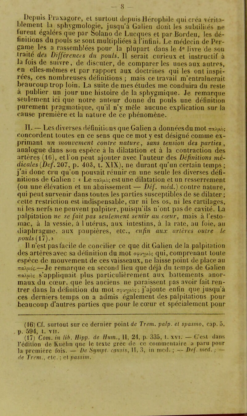 Depuis l’nxiigoro, el surtout depuis lléropliile (|uicréa vérita- nlemeiit la sf)hygmolo^ie, jusqu’à Galien dont les suljiiliiés ne lurent égalées que par bolauo de Lucnues et par liordeu, les dé- iinitions du pouls se sont multipliées à l’inlini. Le médecin de Per- game les a rassemblées pour la plupart dans le 4« livre de son traité des Différences du pouls. Il serait curieux et instructif à la fois de suivre, de discuter, de comparer les unes aux autres, en elles-mêmes et par rapport aux doctrines qui les ont inspi- rées, ces nombreuses définitions ; mais ce travail m’entraînerait beaucoup trop loin. La suite de mes études me conduira du reste à publier un jour une histoire de la sphygmique. Je remarque seulement ici que notre auteur donne du pouls une définition purement pragmatique, qu’il n’y mêle aucune explication sur la cause première et la nature de ce phénomène. II. — Les diverses définitions que Galien a donnéesdu mot παλ{ΐΛ; concordent toutes en ce sens que ce mot y est désigné comme ex- primant un mouvement contre nature, sans tension des parties, analogue dans son espèce à la dilatation et à la contraction des artères (16), et l’on peut ajouter avec l’auteur des Défi7iitions mé- dicales {Def. 207, p. 403, i. XIX), ne durant qu’un certain temps ; j'ai donc cru qu’on pouvait réunir en une seule les diverses défi- nitions de Galien : « LeTraXfAèçestune dilatation et un resserrement (ou une élévation et un abaissement — Déf. méd.) contre nature, qui peut survenir dans toutes les parties susceptibles de se dilater ; celte restriction est indispensable, car ni les os, ni les cartilages, ni les nerfs ne peuvent palpiter, puisqu’ils n’ont pas de cavité. La palpitation ne se fait pas seulement sentir ati cœur, mais à l’esto- mac, à la vessie, à I utérus, aux intestins, à la rate, au foie, au diaphragme, aux paupières, etc., enfin aux artères outre le pouls (17). » Il n’çst pas facile de concilier ce que dit Galien de la palpitation des artères avec sa définition du mot σφυ·γ|^.ος qui, comprenant toute espèce de mouvement de ces vaisseaux, ne laisse point de place au παλ,αος.— Je remarque en second lieu que déjà du temps de Galien παλ[Αός s’appliquait plus particulièrement aux battements anor- maux du cœur, que les anciens ne paraissent pas avoir fait ren- trer dans la définition du mol σφυγ|Λός; j’ajoute enfin que jusqu’à ces derniers temps on a admis également des palpitations pour beaucoup d’autres parties que pour le cœur et spécialement pour (16) Cf. surtout sur ce dernier point de Trem. palp. et spasmo, cap. 5. p. 594, l. vu. (17) Com. in lih. Hipp. de Hum., II, 24, p. .335, t. xvi. — C’osi dans l’cdilion de Riielm que le texte μι-ec do ce coininenlaire a paru pour la première fois. — iJe Stimpl. cousis, II, 3, in mcd. ; — Itef. med., — de Trem., rtc. ; cl passiiii.