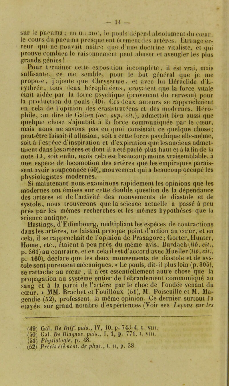 Μ — sur 1(! punimu ; (mî u i mo», U( pouls ilrpi'iul aI)Soluim*nl du cœur, le cours du pucuma i)res(juo eut èif'ineui(l<‘S arlères. Klran^'c er- reur qui lie pouvait naiire (|ue d uikî doclriiie vitaliste, et ipii prouve eomltieu le raisouuemeiit peut aluiser et aveugler les plus grands génies! Pour tiTiuiner celte (ïxposilioii incomplète , il est vrai, mais sulfisanle, ce me semble, pour le but giinéral que je me propo.'-e, j ajouie que (ibryserme, et avec lui lléraclide d’E- ryil irée, tous deux héropbiléens, croyaient (pte la force vitale était aidée par la lorce psycliiipie (provenant du cerveau) pour la production du pouls (49). Ces deux auteurs se rapprochaient en cela de l'opinion des érasi^iratéens et des modernes, lléro- phile, au dire de Galien {loc. sup. ch.), admettait bien aussi (|ue quelque chose s’ajoutait à la force communiquée par le cœur, mais nous ne savons pas en quoi consisiait ce ijuelque chose; peut-être faisait-il allusion, soit à cette force psychique elle-même, soit à l’espèce d’inspiration et d’expiration que les anciens admet- taient dans lesartèresetdont il a été parlé plus haut et à la fin de la note 13, soit enfin, mais cela est beaucoup moins vraisemblable, à une espèce de locomotion des artères que les empiriques parais- sent avoir soupçonnée (50), mouvement qui a beaucoup occupé les physiologistes modernes. Si maintenant nous examinons rapidement les opinions que les modernes ont émises sur celte double question de la dépendance des artères et de l’activité des mouvements de diastole et de systole, nous trouverons que la science actuelle a passé à peu près par les mêmes recherches et les mêmes hypothèses que la science antique. Haslings, d’Edimbourg, multipliant les e.spèces de contractions dans les artères, ne laissait presque point d’action au cœur, et en cela, il se rapprochait de l’opinion de Praxagore; Gorter, Hunter, Home, etc., étaient à peu près du même avis. Burdach(/i6. cit., p. 361) au contraire, et en cela il est d’accord avecMueller (/iè. cit., p. 160), déclare que les deux mouvements de diastole et de sys- tole sont purement mécaniques. € Le pouls, dit-il plus loin (p.305), se rattache au cœur , il n’est essentiellement autre chose que la propagation au système entier de l’ébranlement communiqué au sang et à la paroi de l’artère par le choc de l’ondée venant du cœur. » MM. Brachet et Fouilloux (51), M. Poiseuille et M. Ma- gendie (52), professent la même opinion. Ce dernier surtout l’a étavée sur grand nombre d’expériences (’V^oir ses Leçons sur les (49) Gai. De Diff. puis., IV, 10. p. 743-4, t, vin. (50) Gai. De Diagnos. puis., 1, 1, p. 771, l. vni. (51) Physiologie, p. 48. (52) Précis élément, de phys., t. n, p. 38.