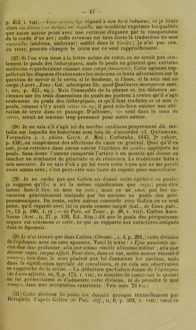 p. 483, t. viii).—To'vtv aiTftw; îyy. rcpüiui à Hon bcix robusltis, et je lirais alors ούκ εύτονο; ; — σκλνιρό; μλ νευρώίτ,; me semblent exprimer les qualités que noire auteur peinl'avec une certaine élégance par la comparaison de la corde d'un arc; enfin erroneus est sans doute la traduction du mot χυ[>.ατώίη; (utidosus, ondoyani) oublié dans le Σύνοψι;; je n’ai pas cru, du reste, pouvoir changer le texte sur ce seul rapprochement. (27) Si Ton s’en tient à la lettre même du texte, ce ne serait pas seu- lement le pouls des léthargiques, mais le pouls en général que certains médecins regarderaient comme sans corps (ά®ώ[».ατον). Celte opinion rap- pellerait les disputes élevéesenireles stoïciens et leurs adversaires sur la question de savoir si la vertu, si le bonheur, si l’âme, si la voix ont un corps (Laert., Zeno ; Gai. adscriplus lib. quod Qualilates incorporeæ sunt, t. XIX, p. 433, sq.). Mais rensemble de la phrase et les théories an- ciennes sur les trois dimensions du pouls me portent à croire qu’il s'agit seulement du pouls des léthargiques, et qu’il faut traduire ce et non le pouls, comme s’il y avait τούτον tôv σφ; il peut très-bien exister une alté- ration de texte dans ce passage. D’ailleurs, tôv seul dans le sens de τούτον, serait un ionisme trop prononcé pour notre auteur. (28) Je ne sais s’il s’agit ici du morbus cardiacus proprement dit, ma- ladie sur laquelle les historiens sont loin de s’accorder (cf. Qujizinann, Vorsiudien z. e. philos. Gesch. d. Med.·, Carlsrube, 1843, 2® cahier, p. 1,38),ou simplement désaffections du coeur en général. Quoi qu’il en soit, je ne retrouve dans aucun auteur l'épiihèie de υ.υώίνι; appliquée au pouls. Sans doute l’auteur comparait l’artère à un muscle qui donne au toucher un sentiment de plénitude et de rénitence. Le traducteur latin a mis morosior. Je ne sais d’où a pu lui venir celte leçon qui ne me parait avoir aucun sens; c’est peut-être une faute de copiste pour musculosior. (29) Je ne sache pas que Galien ail donné celle épiibèic au pouls; je suppose qu’όξΰς a ici la même signification que τα/^ù;; peut-être même faut-il lire ce mot ou ώκϋ; ; mais ce ne sont pas les ca- ractères généralement assignés par les anciens au pouls des péri pneumoniques. Du reste, notre auteur concorde avec Galien en ce seul point, qu’il regarde avec lui ce pouls comme inégal (Gai., de Caus.puls., IV, 12, p. 180, l. IX ; — de Puis, ud Tenir., p. -48, l. vni). Cœlius Aure- lianus {Acut., ii, 27, p. 138, Ed. Alm.) dit que le pouls des péripneumo- niques est vehemens et celer, ce qui sc rapporte aux caractères assignés dans le Synopsis. (30) Je n’ai trouvé que dans Cœlius (C/irome., i, 4,p. 291,) cette division de l’épilepsie avec ou sans spasmes. Voici le texte : « Ejus passionis spe- cies dnæ esse probantur; aliaquæ somno similis altissimovidelur : aliaquœ diverse raptu corpus afficit. Peut-être, dans ce cas, notre auteur entend-il σττΛΦΑο;, non dans le sens général que lui donnaient les anciens, mais dans la signilicaiion spéciale de convulsions, et en cela son observation se rapproche de la vérité. —La définition que Galien donne de l’épilepsie (de Locis affectis, \u, 9, p. (73, i. vin), sa manière de concevoir le spasme ne lui permettaient ni d’admettre cette division, ni de prendre le mot σπασαο; dans uiic acceptation restreinte, (Voir note 24 bis.) (31) Cette division du pouls est donnée presque textuellement par ileropliile d’après Galien [de Puis, diff., ii, 6, p. .>92, l. vtti); voici ce