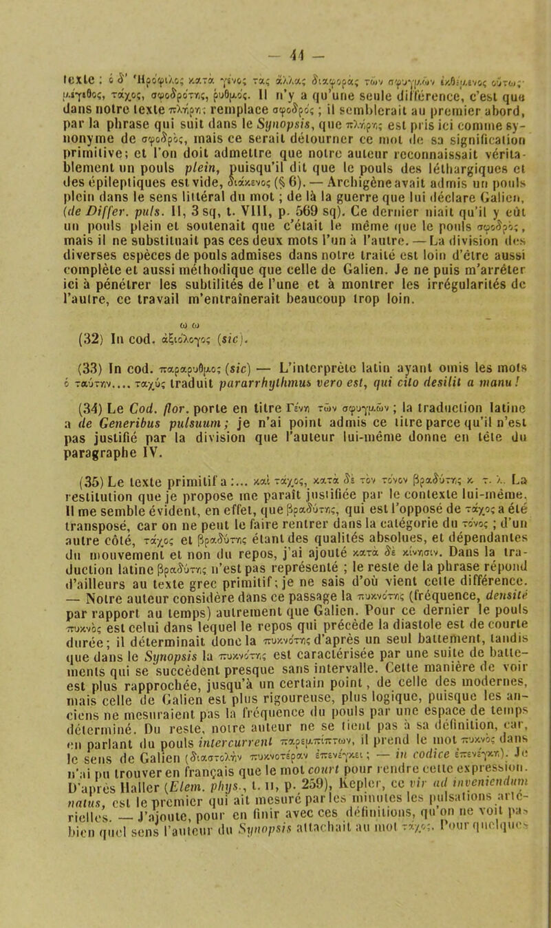 - (exle ; ό S' Ήροφιλς; κατά -j’svo; τα; ά/.Λας âixtpofa; των σφυγρ.ών ϊ/Λη/.να,ς οΰτω; ΐΑίγιθοί, τοίχος, σφοίροττ,ς, ρυθ|Αος. 1Ι n’y a qu’une seule diliérence, c’esi que dans noire lexlè πληργις remplace σφο^ρος ; il semhlcrait au pretnier abord, par la phrase qui suit dans le Synopsis, que iî).r,pr,; est pris ici comme sy- nonyme de σφοιϊρός, mais ce sérail délourner ce mol de sa signification primitive; cl l’on doit admettre que notre auieiir reconnaissait vériia blemenl un pouls plein, puisqu’il dit que le pouls des léthargiques et des épileptiques est vide, αιάκενος (§6). — Archigène avait admis un pouls plein dans le sens littéral du mot ; de là la guerre que lui déclare Galien, (f/e Differ. puis. 11, 3 sq, t. VllI, p. 569 sq). Ce dernier niait qu’il y eût un pouls plein et soutenait que c’était le même (|ue le pouls αφοίρός, mais il ne substituait pas ces deux mots l’un à l’autre. — La division fies diverses espèces de pools admises dans notre traité est loin d’être aussi complète et aussi méthodique que celle de Galien. Je ne puis m’arrêter ici à pénétrer les subtilités de l’une et à montrer les Irrégularités de l’autre, ce travail m’entraînerait beaucoup trop loin. ω ω (32) In cod. άξιο'λογος [sicj. (33) In cod. παραρυό|Λος (sic) — L’iiUcrprèlc latin ayant omis les mots 6 ταύτην.... ταχύς traduit pararrhylhmus vero est, qui cilo desilit a manu! (34) Le Cod. (lor. porte en titre Γένη τών σφυγμών ; la traduction latine a de Generibus pulsuum; je n’ai point admis ce titre parce qu’il n’est pas justifié par la division que l’auteur lui-même donne en tête du paragraphe IV. (35) Le texte primitif a :... καί τάχος, κατά Si τόν τονον βραίύττ,ς κ τ. λ. La restitution que je propose me paraît justifiée par le contexte lui-même. Il me semble évident, en effet, que βραίύττ,ς, qui est l’opposé de τάχος a été transposé, car on ne peut le faire rentrer dans la catégorie du τονος ; d’un autre côté, τάχος et βρα^ύτγ)ς étant des qualités absolues, et dépendantes du mouvemeni et non du repos, j’ai ajouté κατά Si κίντ,σίν. Dans la tra- duction latine βρα^ύτης n’est pas représenté ; le reste de la phrase répond d’ailleurs au texte grec primitif; je ne sais d’où vient celle différence. — Notre auteur considère dans ce passage la ττυκνοτνις (fréquence, densité par rapport au temps) autrement que Galien. Pour ce dernier le pouls ττυκνος est Celui dans lequel le repos qui précède la diastole est de courte durée; il déterminait donc la πυκνοττος d’après un seul battement, tandis que dans le Synopsis la ττυκνοττ,ς est caractérisée par une suite de batte- ments qui se succèdent presque sans intervalle. Cette manière de voir est plus rapprochée, jusqu’à un certain point, de celle des modernes, mais celle de Galien est plus rigoureuse, plus logique, puisque les an- ciciïs ne uicsnraient pus lu (rcQuence du |>ouls pur une espace de temps déterminé. Du reste, notre auteur ne se tient pas à sa définition, cai, *;n parlant du pouls intercurrent παρε|απίπτων, il prend le mol πυκνό; dans le sens (le Galien (ίιαστολτιν πυκνοτέραν έπενεγκει ; — in codice ε’-ενεγκτ,). Je n’ fi pu trouver en français que le mol court pour rendre cette expressmn. D’après Haller {Elem. phys., t. n, p. 259), Kepler, ce r/r nd tnvemendum ' t r noplnc rnit^itinc iOs: lUiC- nnlus. V est le premier qui ait mesure parles minutes les imlsaiions aitc- riellcs — J’ajoute, pour en finir avec ces définitions, qu’on ne voit pa> bien quel sens l’anicur du Synopsis attaehail au mol rxyy,. I ..urqnolqu.-