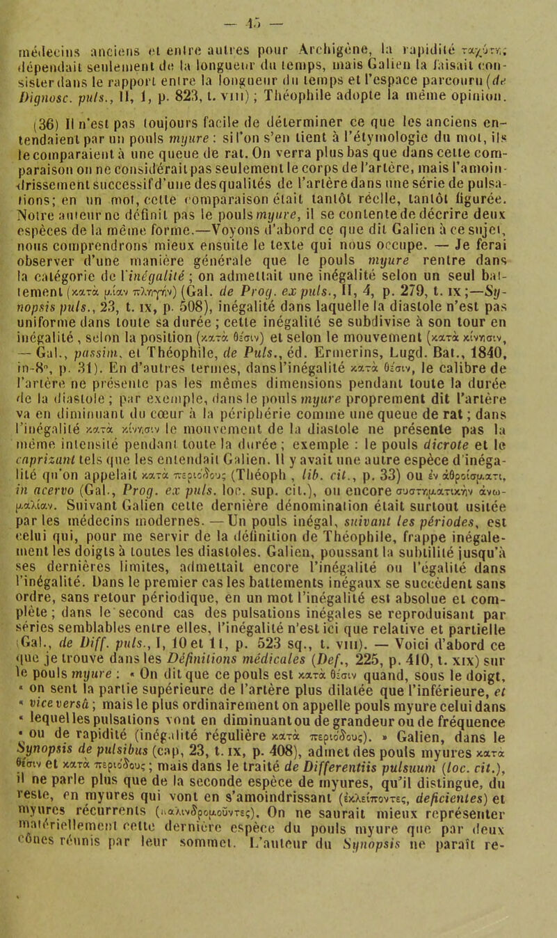 i.'» — métiecius anciens et enire aulres pour Archigène, la rapiiliut rxyjjvr.; tiépeiulaii senlemeni de la longueur du lemps, mais Galien la iaisaii con- sisierdans le rapport entre la longueur du lemps et l’espace parcouru (de Dignosc. puis., Il, 1, p. 823, i. vn'i) ; Théophile adopte la même opinion. (36) Il n’est pas loujours facile de déterminer ce que les anciens en- tendaient par un pouls mijure : si l’on s’en tient à l’étymologie du mol, ils le comparaient à une queue de rat. On verra plus bas que dans cette com- paraison on ne considérait pas seulement le corps de l’artère, mais l’amoin- drissementsuccessifd’une desqualités de Tarière dans une série de pulsa- lions; en un mol, celle comparaison était tantôt réelle, lanlôl figurée. Notre auteur no définit pas le pouls mj/i/rc, il se contente de décrire deux espèces de la mê(ne forme.—Voyons d’abord ce que dit Galien à ce sujet, nous comprendrons mieux ensuite le texte qui nous occupe. — Je ferai observer d’une manière générale que le pouls mi/ure rentre dans la catégorie de Vinégalité ; on admettait une inégalité selon un seul bat- tement (κατά ρ.ίαν πλγιγϊίν) (Gai. de Prog. ex puis.. Il, 4, p. 279, l. ix;—Sy- nopsis piils., 23, t. IX, p. 508), inégalité dans laquelle la diastole n’est pas uniforme dans toute sa durée ; celle inégalité se subdivise à son tour en inégalité, selon la position (κατά θίσιν) et selon le mouvement (κατά κίντίσ-.ν, — Gai., passim. et Théophile, de Puis., éd. Ermerins, Lugd. Bat., 1840, in-8, p. 31), En d’autres termes, dans l’inégalité κατά Οίσιν, le calibre de Tarière ne présente pas les mêmes dimensions pendant toute la durée de la diastole ; par exemple, dans le pouls myure proprement dit Tarière va en diminuant du cœur à la périphérie comme une queue de rat ; dans Tinégaliié κατά κίντ,σιν le mouvement de la diastole ne présente pas lu même intensité pendant toute la durée ; exemple : le pouls dicrote et le caprizani tels que les entendait Galien. 11 y avait une autre espèce d'inéga- lité qu’on appelait κατά περίοικου; (Théoph , lib. cil., p. 33) ou èv άθροίσ[αατι, in acervo (Gai., Prog. ex puis. loc. sup, cil.), ou encore συσττ,ρ,ατικήν άνω- (χαλίαν. Suivant Galien cette dernière dénomination était surtout usitée par les médecins modernes. — Un pouls inégal, suivant les périodes, est celui qui, pour me servir de la définition de Théophile, frappe inégale- ment les doigts à toutes les diastoles. Galien, poussant la subtilité jusqu’à ses dernières limites, admettait encore l’inégalité ou l’égalité dans l’inégalité. Dans le premier cas les battements inégaux se succèdent sans ordre, sans retour périodique, en un mot l’inégalité est absolue et com- plète ; dans le second cas des pulsations inégales se reproduisant par séries semblables entre elles, l’inégalité n’est ici que relative et partielle iGal., de Üiff. puis., 1, 10et 11, p. 523 sq., i. vin). — Voici d’abord ce que je trouve dans les Désunions médicales {Def., 225, p. 410, i. xix) snr le pouls myure : « On dit que ce pouls est κατά θίσιν quand, sous le doigt, • on sent la partie supérieure de Tarière plus dilatée que l’inférieure, et « vice versù ; mais le plus ordinairement on appelle pouls myure celui dans « lequel les pulsations vont en diminuant ou de grandeur ou de fréquence • ou de rapidité (inég.ilité régulière κατά περιο'ίους). » Galien, dans le Synopsis de pulsibus (cap, 23, l. ix, p. 408), admet des pouls myures κατά βίσιν et κατά περιόδους ; mais dans le traité de Differentiis pulsuum {loc. cit.), il ne parle plus que de la seconde espèce de myures, qu’il distingue, du reste, en myures qui vont en s’amoindrissant (έκλείποντες, déficientes) et myures récurrents (ι*αλιν5ροαοϋντες). On ne saurait mieux représenter maiériellemcisi celle dernière espèce du pouls myure que par deux cônes réunis par leur sommet. L’auteur du Synopsis ne paraît re-