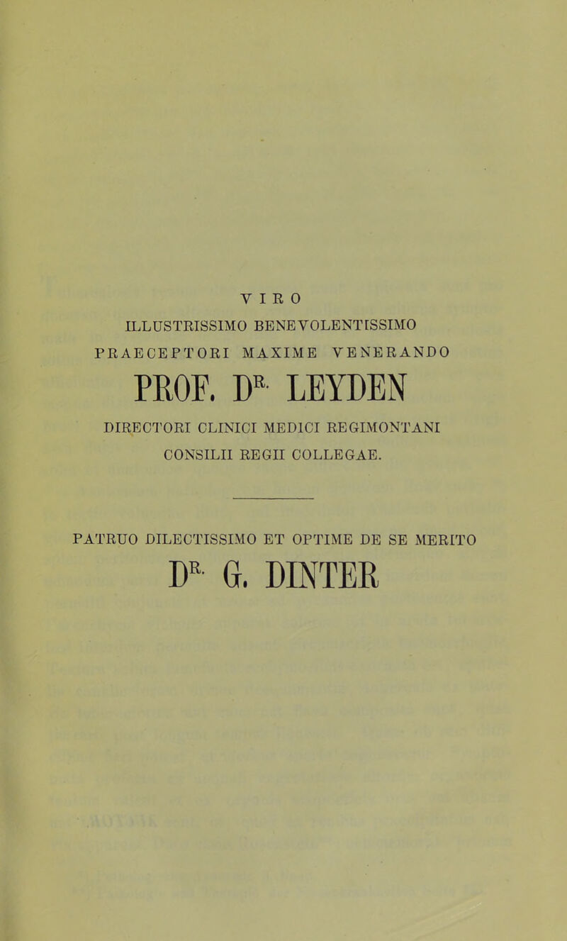 V I R 0 ILLUSTRISSIMO BENEVOLENTISSIMO PRAECEPTORI MAXIJVIE VENERANDO PROF. W LEYDEN DIRECTORI CLINICI MEDICI REGIMONTANI CONSILII REGII COLLEGAE. PATRUO DILECTISSIMO ET OPTIME DE SE MERITO