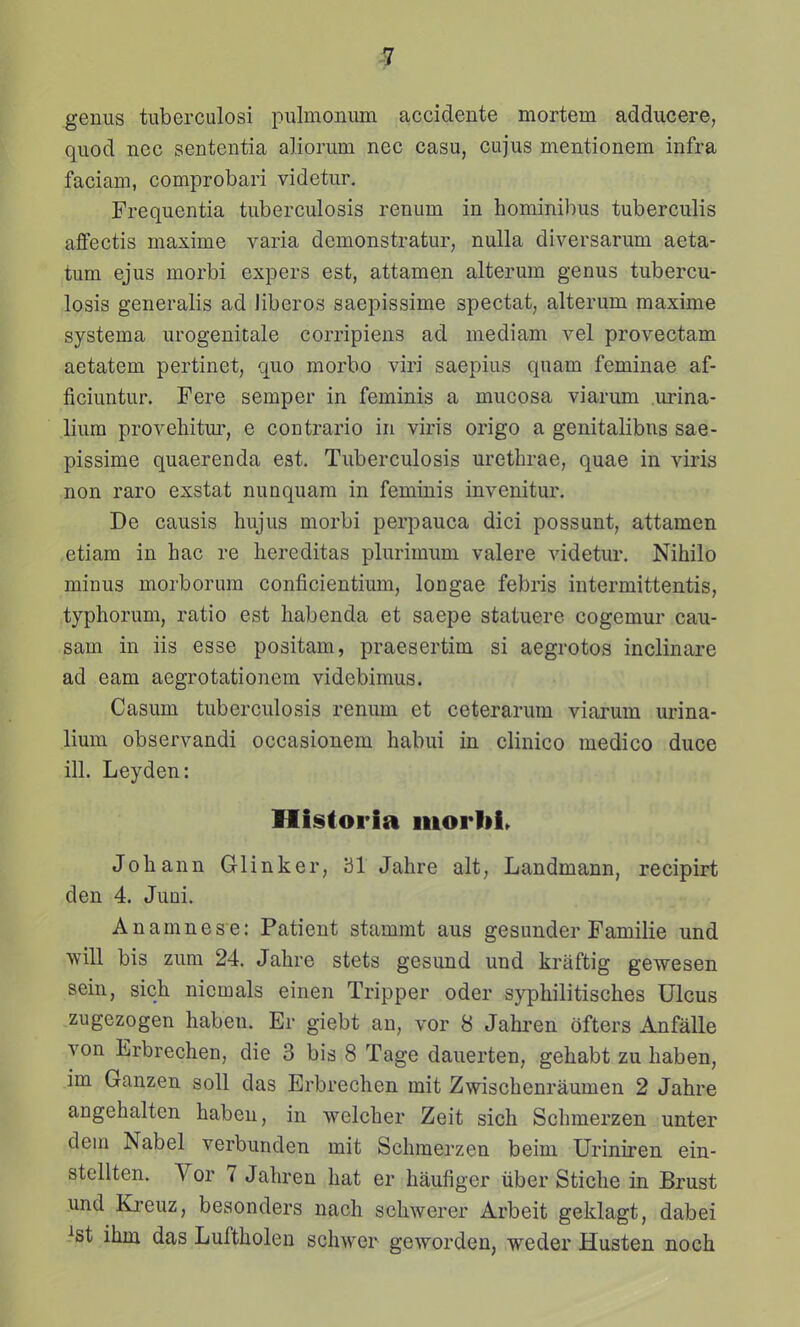 genus tuberculosi pulmonum accidente mortem adducere, quod nec sententia aliorum nec casu, cujus mentionem infra faciam, comprobari videtur. Frequentia tuberculosis renum in hominibus tuberculis aflfectis maxime varia demonstratur, nuUa diversarum aeta- tum ejus morbi expers est, attamen alterum genus tubercu- losis generalis ad liberos saepissime spectat, alterum maxime systema urogenitale corripiens ad mediam vel provectam aetatem pertinet, quo morbo viri saepius qnam feminae af- ficiuntur. Fere semper in feminis a mucosa viarum urina- lium provehitur, e contrario in viris origo a genitalibns sae- pissime quaerenda est. Tuberculosis urethrae, quae in viris non raro exstat nunquara in feminis invenitur. De causis hujus morbi perpauca dici possunt, attamen etiam in hac re hereditas plurimum valere videtur. Nihilo minus morborum conficientium, longae febris intermittentis, typhorum, ratio est habenda et saepe statuere cogemur cau- sam in iis esse positam, praesertim si aegrotos inclinare ad eam aegrotationem videbimus. Casum tuberculosis renum et ceterarum viarum urina- lium observandi occasiouem habui in clinico medico duce ill. Leyden: Historia luorlii. Johann Glinker, 31 Jahre alt, Landmann, recipirt den 4. Juni. Anamnese: Patient stammt aus gesunder Familie und will bis zum 24. Jahre stets gesund und kraftig gewesen sein, sich nicmals einen Tripper oder syphilitisches Ulcus zugezogen haben. Er giebt an, vor 8 Jahren ofters Anfalle von Erbrechen, die 3 bis 8 Tage dauerten, gehabt zu haben, im Ganzen soll das Erbrechen mit Zwischenraumen 2 Jahre angehalten haben, in welcher Zeit sich Schmerzen unter dem Nabel verbunden mit Schmerzen beim Uriniren ein- stellten. Vor 7 Jahren hat er haufiger iiber Stiche in Brust und Kreuz, besonders nach schwerer Arbeit geklagt, dabei ^st ihm das Luftholen schwer geworden, weder Husten noch