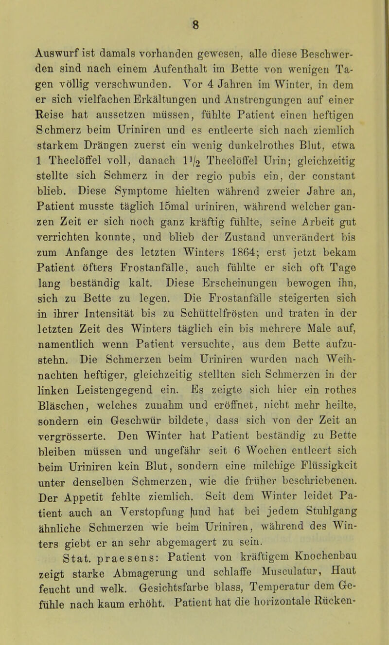 Auswurf ist damals vorlianden gewesen, alle diese Beschwer- den sind nach einem Aufenthalt im Bette von wenigen Ta- gen vollig verschwunden. Vor 4 Jahren im Winter, in dem er sich vielfachen Erkaltungen und Anstrengungen auf einer Reise hat aussetzen miissen, fiihlte Patient einen heftigen Schmerz beim Uriniren und es entleerte sich nach ziemlich starkem Drangen zuerst ein wenig dunkelrothes Blut, etwa 1 Theeloffel voll, danach IV2 Theeloffel Urin; gleichzeitig stellte sich Schmerz in der regio pubis ein, der constant blieb. Diese Symptome hielten wahrend zweier Jahre an, Patient musste taglich 15mal uriniren, wahrend welcher gan- zen Zeit er sich noch ganz kraftig fiihlte, seine i^rbeit gut verrichten konnte, und blieb der Zustand unverandert bis zum Anfange des letzten Winters 1864; erst jetzt bekam Patient ofters Frostanfalle, auch fiihlte er sich oft Tage lang bestandig kalt. Diese Erscheinungen bewogen ihn, sich zu Bette zu legen. Die Frostanfalle steigerten sich in ihrer Intensitat bis zu Schiittelfrcisten und traten in der letzten Zeit des Winters taglich ein bis mehrere Male auf, namentlich wenn Patient versuchte, aus dem Bette aufzu- stehn. Die Schmerzen beim Uriniren wurden nach Weih- nachten heftiger, gleichzeitig stellten sich Schmerzen in der linken Leistengegend ein. Es zeigte sich hier ein rothes Blaschen, welches zunahm und eroffnet, nicht mehr heilte, sondern ein Geschwtir bildete, dass sich von der Zeit an vergrosserte. Den Winter hat Patient bestandig zu Bette bleiben miissen und ungefahr seit 6 Wochen entleert sich beim Uriniren kein Blut, sondern eine milchige Fltissigkeit unter denselben Schmerzen, wie die friiher beschriebenen. Der Appetit fehlte ziemlich. Seit dem Winter leidet Pa- tient auch an Verstopfung fund hat bei jedem Stuhlgang ahnliche Schmerzen wie beim Uriniren, wahrend des Win- ters giebt er an sehr abgemagert zu sein. Stat. praesens: Patient von kraftigem Knochenbau zeigt starke Abmagerung und schlaffe Musculatiu-, Haut feucht und welk. Gesichtsfarbe blass, Temperatur dem Ge- fiihle nach kaum erhoht. Patient hat die horizontale Riicken-