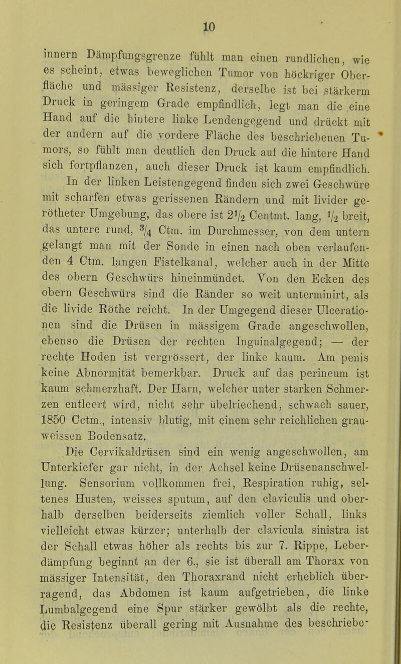 innern Dampfimgsgrenze fiihlt man einen rundlichcn, wie es scheint, etwas bewcglichcn Tumor von hdckriger Ober- flache und mitssiger Resistenz, derselbe ist bei starkerm Druck in geringcm Gradc empandlich, lcgt man die .eine Hand auf die hiutere linke Lcndengcgend und driickt mit der andern auf die yordcre Flache des beschriebenen Tu- mors, so fiihlt man deutlich den Druck auf die hintere Hand sich fortpflanzen, auch dicser Druck ist kaum empfindlich. In der linken Leistengegend findcn sich zwei Geschwiire mit scharfen etwas gerissenen Randern und mit livider ge- rdthetcr Umgebung, das obere ist 2V2 Ceutmt. lang, «/2 'jreit, das untere rund, »/4 Ctm. im Durchmesser, von dem untern ^gelangt man mit der Sonde in cinen nach oben verlaufeu- den 4 Ctra. langen Fistelkanal, welcher auch in der Mitte des obern Geschwiirs hineinmiindet. Von dcn Ecken des obern Geschwiirs sind die Rander so weit unterminirt, als die livide Rdthe reicht. In der Umgegend dieser Ulceratio- nen sind die Driisen in massigem Grade angeschwoUen, ebenso die Driisen der rechten Inguinalgegend; — der rechte Hoden ist vcrgrdssert, der linke kaum. Am penis keine Abnormitat bemerkbar. Druck auf das perineum ist kaum schmcrzhaft, Der Harn, welcher unter starken Schmer- zen entleert wird, nicht sehr iibclriechend, schwach sauer, 1850 Cctm., intensiv blutig, mit einem sehr reichlichen grau- weissen Bodensatz. Die Cervikaldrtisen sind ein wenig angeschwollen, am Unterkiefer gar nicht, in der Achsel keine Driisenanschwel- lung. Sensorium vollkommen frci, Respiration ruhig, sel- tenes Husten, weisses sputum, auf dcn claviculis und ober- halb derselben beiderseits ziemlich voller Schall, liuks vielleicht etwas kiirzer; unterhalb dcr clavicula sinistra ist der Schall etwas hdher als rechts bis zur 7. Rippe, Leber- dampfung beginnt an der 6., sie ist iiberall am Thorax von massiger Intensitat, den Tlioraxrand nicht erheblich iiber- ragend, das Abdomen ist kaum aufgetrieben, die linke Lumbalgegend eine Spur starker gewdlbt als die rechte, die Resistenz iiberall gcring mit Ausnahmc des beschriebe-