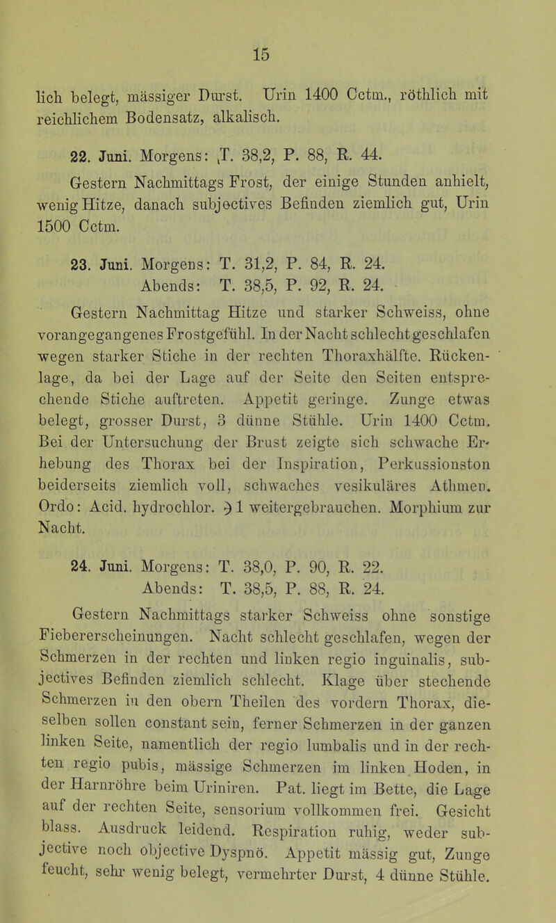 lich belegt, massiger Durst. Urin 1400 Cctm., rdthlich mit reichlichem Bodensatz, alkalisch. 22. Juni. Morgens: ,T. 38,2, P. 88, R. 44. Gestern Nachmittags Frost, der einige Stunden anhielt, wenigHitze, danach subjectives Befinden ziemlich gut, Urin 1500 Cctm. 23. Juni. Morgens: T. 31,2, P. 84, R. 24. Abends: T. 38,5, P. 92, R. 24. Gestern Nachmittag Hitze und starker Schweiss, ohne vorangegangenesFrostgefiihl. InderNachtschlechtgeschlafen wegen starker Stiche in der rechten Thoraxhalfte. Riicken- lage, da bei der Lage auf der Seite den Seiten entspre- chende Stiche auftreten. Appetit geringe. Zunge etwas belegt, grosser Durst, 3 diinne Stiihle. Urin 1400 Cctm. Bei der Untersuchnng der Brust zeigte sich scliwache Er* hebung des Thorax bei der Inspiration, Perkussionston beiderseits ziemUch voll, schwaches vesikulares Athmen. Ordo: Acid. hydrochlor. ^ 1 weitergebrauchen. Morphium zur Nacht. 24. Juni. Morgens: T. 38,0, P. 90, R. 22. Abends: T. 38,5, P. 88, R. 24. Gestern Nachmittags starker Schweiss ohne sonstige Fiebererscheinungen. Nacht schlecht geschlafen, wegen der Schmerzen in der rechten und linken regio inguinalis, sub- jectives Befinden ziemlich schlecht. Klage iiber stechende Schmerzen iu den obern Tlieilen des vordern Thorax, die- selben sollen constant sein, ferner Schmerzen in der ganzen linken Seite, namentlich der regio lumbalis und in der rech- ten regio pubis, massige Schmerzen im linken Hoden, in der Harnrbhre beim Uriniren. Pat. liegt im Bette, die Lage auf der rechten Seite, sensorium vollkommen frei. Gesicht blass. Ausdruck leidend. Respiration ruhig, weder sub- jective noch objective Dyspno. Appetit massig gut, Zunge feucht, sehi' wenig belegt, vermehrter Dui-st, 4 diinne Stiihle.