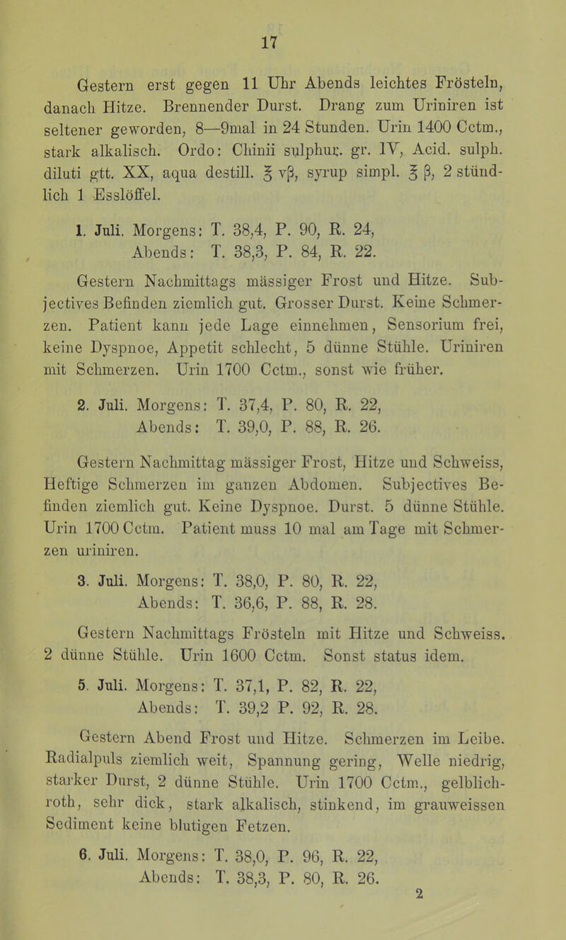 Gestern erst gegen 11 Uhr Abends leichtes Frosteln, danach Hitze. Brennender Durst. Drang zum Uriniren ist seltener geworden, 8—9mal in 24 Stunden. Urin 1400 Cctm., stark alkalisch. Ordo; Chinii sulphur. gr. lY, Acid. sulph. diluti gtt. XX, aqua destill. § vp, syrup simpl. ^ 2 stiind- lich 1 Essloffel. 1. Juli. Morgens: T. 38,4, P. 90, R. 24, Abends: T. 38,3, P. 84, R. 22. Gestern Nachmittags massiger Frost und Hitze. Sub- jectives Befinden zicmlich gut. Grosser Durst. Keine Schmer- zen. Patieut kanu jede Lage einnehmen, Sensorium frei, keine Dyspnoe, Appetit schlecht, 5 diinne Stiihle. Uriniren mit Schmerzen. Urin 1700 Cctm., sonst wie friiher. 2. Juli. Morgens: T. 37,4, P. 80, R. 22, Abends: T. 39,0, P. 88, R. 26. Gestern Naclmiittag massiger Frost, Hitze und Schweiss, Heftige Schmerzen im ganzeu Abdomen. Subjectives Be- finden ziemlich gut. Keine Dyspnoe. Durst. 5 diinne Stiihle. Urin 1700 Cctm. Patient muss 10 mal am Tage mit Schmer- zen uriniren. 3. Juli. Morgens: T. 38,0, P. 80, R. 22, Abends: T. 36,6, P. 88, R. 28. Gesteru Nachmittags Frosteln mit Hitze und Schweiss. 2 diinne Sttihle. Urin 1600 Cctm. Sonst status idem. 5. Juli. Morgens: T. 37,1, P. 82, R. 22, Abends: T. 39,2 P. 92, R. 28. Gestern Abend Frost und Hitze. Schmerzen im Leibe. Radialpuls ziemlich weit, Spannung gering, AYelle niedrig, starker Diirst, 2 diinne Stiihle. Urin 1700 Cctm., gelblich- roth, sehr dick, stark alkalisch, stinkend, im grauweissen Sediment keine blutigen Fetzen. 6. Juli. Morgens: T. 38,0, P. 96, R. 22, Abcuds: T. 38,3, P. 80, R. 26. 2