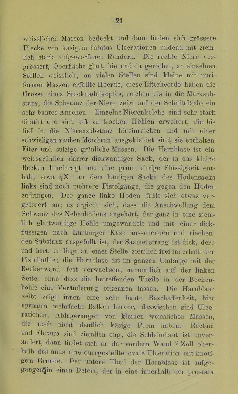 weisslichen Massen bedeckt imd dann finden sich grossere Flecke von kasigem habitus Ulcerationen bildend mit ziem- lich stark aufgeworfenen Randern. Die rechte Niere ver- grdssert, Oberflache glatt, hie und da gerothet, an einzelnen Stellen weisslich, an vielen Stellen sind kleine mit puri- formen Massen erfiillte Heerde, diese Eiterheerde haben die Grrosse eines Stecknadelkopfes, reichen bis in die Mai^ksub- stanz, die Substanz der Niere zeigt auf der Schnittflache ein sehr buntes Ansehen. Einzelne Nierenkelche sind sehr stark dilatirt und sind oft zu trocken Hohlen erweitert, die bis tief in die Nierensubstanz hineinreichen und mit einer schwieligen rauhen Mombran ausgekleidet sind, sie enthalten Eiter und sulzige griinliche Massen. Die Harnblase ist ein weissgriinlich starrer dickwandiger Sack, der in das kleine Becken hineinragt und eine griine citrige Fliissigkeit ent- halt, etwa ^X; an dem hautigen Sacke des Hodensacks links sind noch mehrere Fistelgange, die gegen den Hoden zudringen. Der ganze linke Hoden fiihlt sich etwas ver- grdssert an; es ergiebt sich, dass die Anschwellung dem Schwanz des Nebenhodens angehdrt, der ganz in eine ziem- lich glattwandige Hdhle umgewandelt und mit einer dick- fliissigen nach Limburger Kase aussehenden und riechen- den Substanz ausgefiillt ist, der Saamenstrang ist dick, derb und hart, er liegt an einer Stelle ziemlich frei innerhalb der Fistelhdhle; die Harnblase ist im ganzen Umfange mit der Beckenwand fest verwachsen, namentlich auf der linken Seite, ohne dass die betreffenden Theile in der Becken- hdhle eine Veranderung erkennen lassen. Die Harnblase selbt zeigt innen eine sehr bunte Beschaffenheit, hier springen mehrfache Balken hervor, dazwischen sind Ulce- rationen, Ablagerungen von kleinen weisslichen Massen, die noch nicht deutlich kasige Porm haben. Rectum und Flexura sind ziemlich eng, die Schleimhaut ist unver- andert, dann findet sich an der vordern Wand 2 Zoll ober- halb des anus eine quergestellte ovale Ulceration mit knoti- gem Grunde. Der untere Theil der Harnblase ist aufge- gangenSin eincn Defect, der in eine innerhalb der prostata