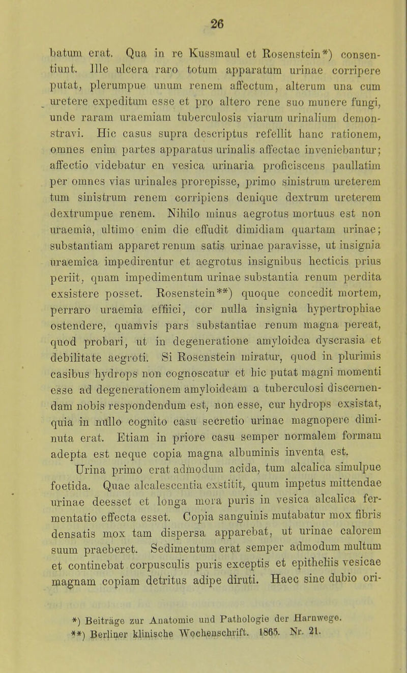 batum erat. Qua in re Kussmaul et Rosenstein*) consen- tiunt. ]lle ulcera raro totum apparatum urinae corripere putat, plerumpue unum renem aflectum, alterum una cum uietere expeclitum esse et pro altero rene suo munere fungi, unde raram uraemiam tuberculosis viarum urinalium demon- stravi. Hic casus supra descriptus refellit hanc rationem, omnes enim partes apparatus urinalis affectae inveniebantur; aflfectio videbatur en vesica urinaria proficisceus paullatim per omnes vias urinales prorepisse, primo sinistrum ureterem tum sinistrum renem corripicns denique dextrum ureterem dextrumpue renem. Nihilo minus aegrotus mortuus est non uraemia, ultimo enim die effudit dimidiara quartam urinae; substantiam apparet renum satis urinae paravisse, ut iusignia uraemica impedirentur et aegrotus insignibus hecticis prius periit, qnam impedimentum urinae substantia renum perdita exsistere posset. Rosenstein**) quoque concedit niortem, perraro uraemia effiici, cor nulla insignia hj-pertrophiae ostendere, quamvis pars substantiae renum magna pereat, quod probari, ut in degeneratione amyloidea dyscrasia et debilitate aegroti. Si Rosenstein miratui-, quod in plurimis casibus hydrops non cognoscatur et hic putat magni momenti esse ad degenerationem amyloideam a tuberculosi discernen- dam nobis respondendum est, non esse, cm- hydrops exsistat, quia in millo cognito casu secretio urinae magnopere dimi- nuta erat. Etiam in priore casu semper normalem formam adepta est neque copia magna albuminis inventa est. Urina primo erat admodum acida, tum alcalica simulpue foetida. Quae alcalesccntia exstitit, quum impetus mittendae urinae deesset et longa mora puris in vesica alcalica fer- mentatio effecta esset. Copia sanguinis mutabatur mox fibris densatis mox tam dispersa apparebat, ut urinae calorem suum praeberet. Sedimentum erat semper admodum multum et continebat corpusculis puris exceptis et epitheliis vesicae magnam copiam detritus adipe diruti. Haec sine dubio ori- *) Beitrage zur Auatomie und Pathologie der Harnvvege. **) Berliaer klinische Wocheuschrift. 1865. Nr. 21.