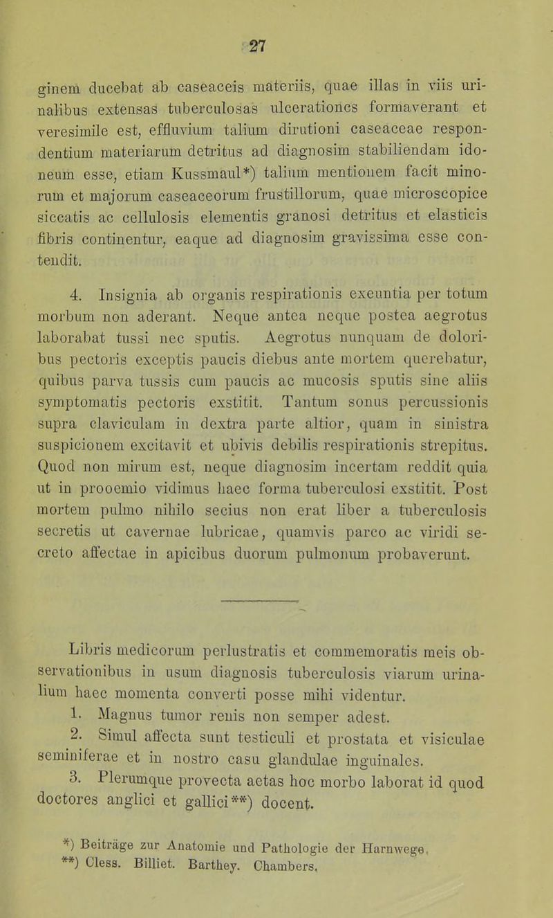 ginem diicebat ab caseaceis materiis, quae illas in viis uri- nalibus extensas tuberculosas ulcerationcs formaverant et veresimile est, effluvium talium dirutioni caseaceae respon- dentium materiarum detritus ad diagnosim stabiliendam ido- neum esse, etiam Kussmaul*) talium mentionem facit mino- rum et majorum caseaceorum frustillorum, quae microscopice siccatis ac cellulosis elementis granosi detritus et elasticis fibris continentur, eaque ad diagnosim gravissima esse con- teudit. 4. Insignia ab organis respirationis exeuntia per totum morbum non aderant. Neque antea neque postea aegrotus laborabat tussi nec sputis. Aegi^otus nunquam de dolori- bus pectoris exceptis paucis diebus ante mortem querebatur, quibus parva tussis cum paucis ac mucosis sputis sine aliis sjmptoniatis pectoris exstitit. Tantum sonus percussionis supra claviculam in dextra parte altior, quam in sinistra suspicionem excitavit et ubivis debilis respirationis strepitus. Quod non mirum est, neque diagnosim incertam reddit quia ut in prooemio vidimus liaec forma tuberculosi exstitit. Post mortem pulmo niliilo secius non erat liber a tuberculosis secretis ut cavernae lubricae, quamvis parco ac viridi se- creto affectae in apicibus duorum pulmonmn probaverunt. Libris medicorum perlustratis et commemoratis raeis ob- servationibus in usum diagnosis tuberculosis viarum urina- lium haec momcnta converti posse mihi videntur, 1. Magnus tumor renis non semper adest. 2. Simul affecta sunt testiculi et prostata et visiculae seminiferae et in nostro casu glandulae inguinales. 3. Plerumque provecta aetas hoc morbo laborat id quod doctores anglici et gallici**) docent. Beitrage zur Anatomie und Patliologie der Harnwege, **) Cless. Billiet. Barthey. Chambers.