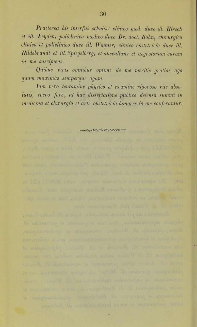 Practerea Jns interfui scholis: clinico med. duce ill. Birsch ct ill Leyden, policlinico medico duce Dr. docf. Bohn, chirurgico clinico et policlinico duce ill. Wayner, clinico obstetricio duce ill. Hildehrandt et ill. Spiegelberg, et auscultans et aegrotorum curam in me suscipiens. Quibus vi7'ts omnibus optimc de me merilis gralias ago quam maximiis semperque agam. lam vcro tentamine physico et examine rigoroso rite ahso- lutis, spero fore, ut hac dissertatione publice defensa summi in medicina el ckirurgia et arte ohstetricia honores in me confcrantur.