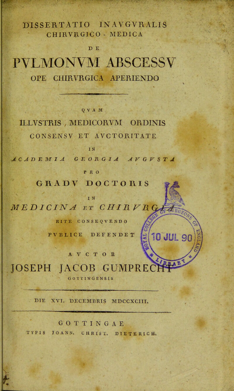 DISSERTATIO INAVGVRALIS CHIRVRGICO- MEDICA D E PVLMONVM ABSCESSV OPE CHmVRGICA APERIENDO Q V A M ILLVSTRIS , MEDICORVM ORDINIS CONSENSV ET AVCTORITATE IN J.CADBMIA G E O R G I A A V G V S T A P R O GRADV DOCTORIS I N MBB ICINA BT CHIRP^R RITE C0N8EQVEND0 PVBLICE DEFENDET A V C T O R JOSEPH JACOB GUMPREC GOTTINGENSIS DIE XVT. DECEMBRIS MDCCXCIIT. GOTTINGAE TYPIS JOANN. CHRtST. DIETERICH.