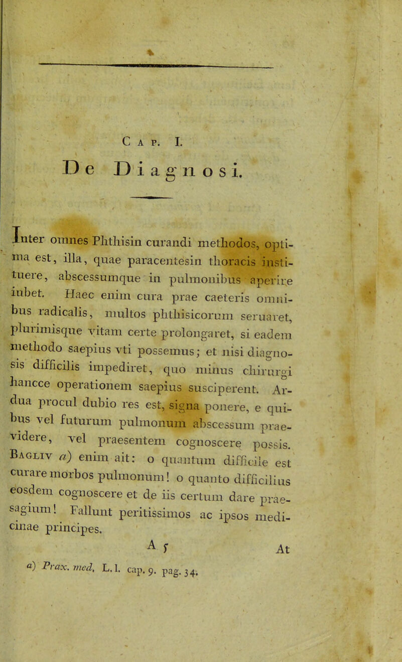 De Diagnosi. Inter omnes Plitliisin curandi methodos, opti- ma est, illa, quae paracentesin tlioracis insti- tuere, abscessumque in pulmonibus aperir.e lubet. Plaec enim cura prae caeteris omiii- bus radicalis, nuxltos plitliisicorum seruaret, plurimisque vitam certe prolongaret, si eadem metbodo saepius vti possemus; et nisi diagno- sis difficilis impediret, quo minus cbirurgi hancce operationem saepius susciperent. Ar- dua procul dubio res est, signa ponere, e qui- bus vel futurum pulmonum abscessum prae- videre, vel praesentem cognoscere possis. Bagliv a) enim ait: o quantum diffidle est curaremorbos puhnonum! o quanto difficilius eosdem cognoscere et de iis certum dare prae- saguim 1 Fallunt peritissimos ac ipsos niedi- cinae principes,