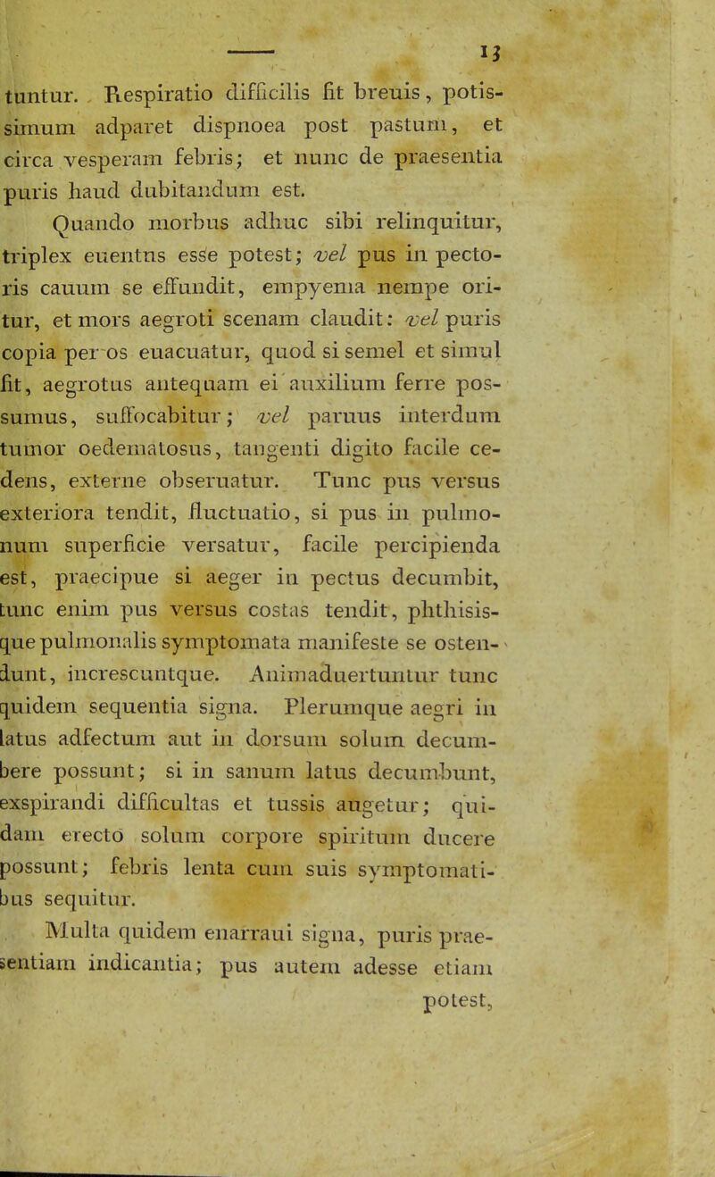 — IJ tuntur. Respiratio clifficilis fit breuis, potis- sirnum adparet dispnoea post pastuni, et circa vesperam febris; et nunc de praesentia puris haud dubitandum est. Quando morbus adhuc sibi relinquitur, triplex euentns esse potest; ojel pus in pecto- ris cauum se efFundit, empyema nempe ori- tur, et mors aegroti scenam claudit: ojel puris copia per os euacuatur, quod si semel et simnl fit, aegrotus antequam ei auxilium ferre pos- sumus, sufTocabitur; vel paruus interdura tumor oedematosus, tangenti digito facile ce- dens, externe obseruatur. Tunc pns versus exteriora tendit, iluctuatio, si pus in puhno- num superficie versatur, facile percipienda est, praecipue si aeger in pectus decumbit, tunc enim pus versus costas tendit, phthisis- quepulmonaUs symptomata manifeste se osten- ^ iunt, increscuntque. Animaduertunlur tunc quidem sequentia signa. Plerumque aegri in latus adfectum aut in dorsuni solum decum- bere possunt; si in sanum latus decumbunt, exspirandi difiicuUas et tussis augetur; qui- dam erecto sokim corpore spiritum ducere possunt; febris lenta cum suis symptomati- bus sequitur. MuUa quidem enarraui signa, puris prae- sentiam indicantia; pus autera adesse etiam potest,