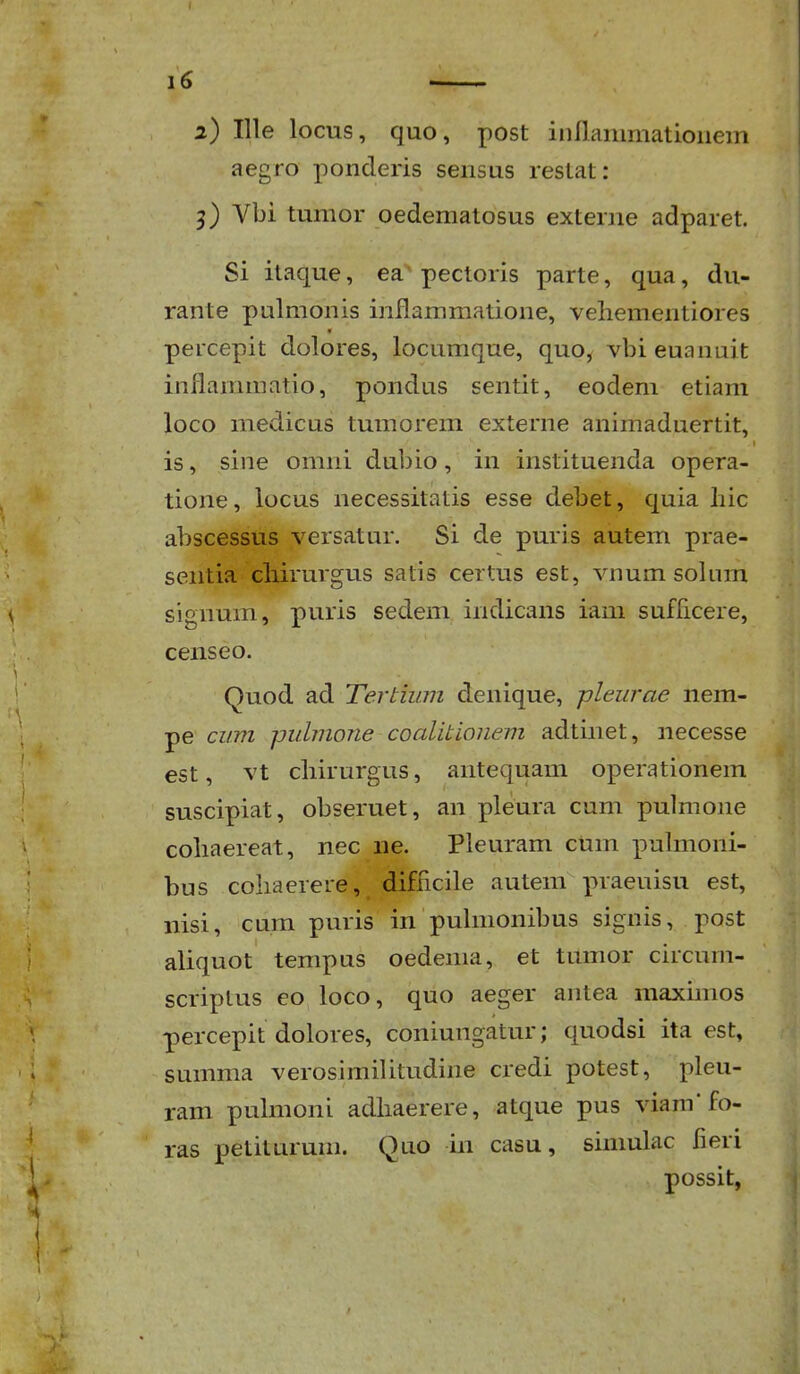 aegro ponderis seiisus restat: 3) Vbi tumor oedematosus externe adparet. Si itaque, ea pectoris parte, qua, du- rante pulmonis inflammatione, veliementiores « percepit dolores, locumque, quo, vbieuannit inflanunatio, poiidus sentit, eodem etiam loco medicus tumorem externe animaduertit, is, sine omni dubio, in instituenda opera- tione, locus necessitatis esse debet, quia hic abscessiis versatur. Si de puris autem prae- sentia cliirurgus satis certus est, vnum solum signum, puris sedem indicans iam sufficere, censeo. Quod ad Tertium denique, -pleurae nem- pe cum pulmone coalitionem adtinet, necesse est, vt chirurgus, antequam operationem suscipiat, obseruet, an pleura cum pulmone cohaereat, nec iie. Pleuram cum pulmoni- bus cohaerere, difncile autem praeuisu est, nisi, cum puris in puhnonibus signis, post aliquot tempus oedema, et tumor circum- scriplus eo loco, quo aeger antea maxmios percepit dolores, coniungatur; quodsi ita est, summa verosimilitudine credi potest, pleu- ram pulmoni adhaerere, atque pus viam'fo- ras petiturum. Quo in casu, siniulac fieri possit,