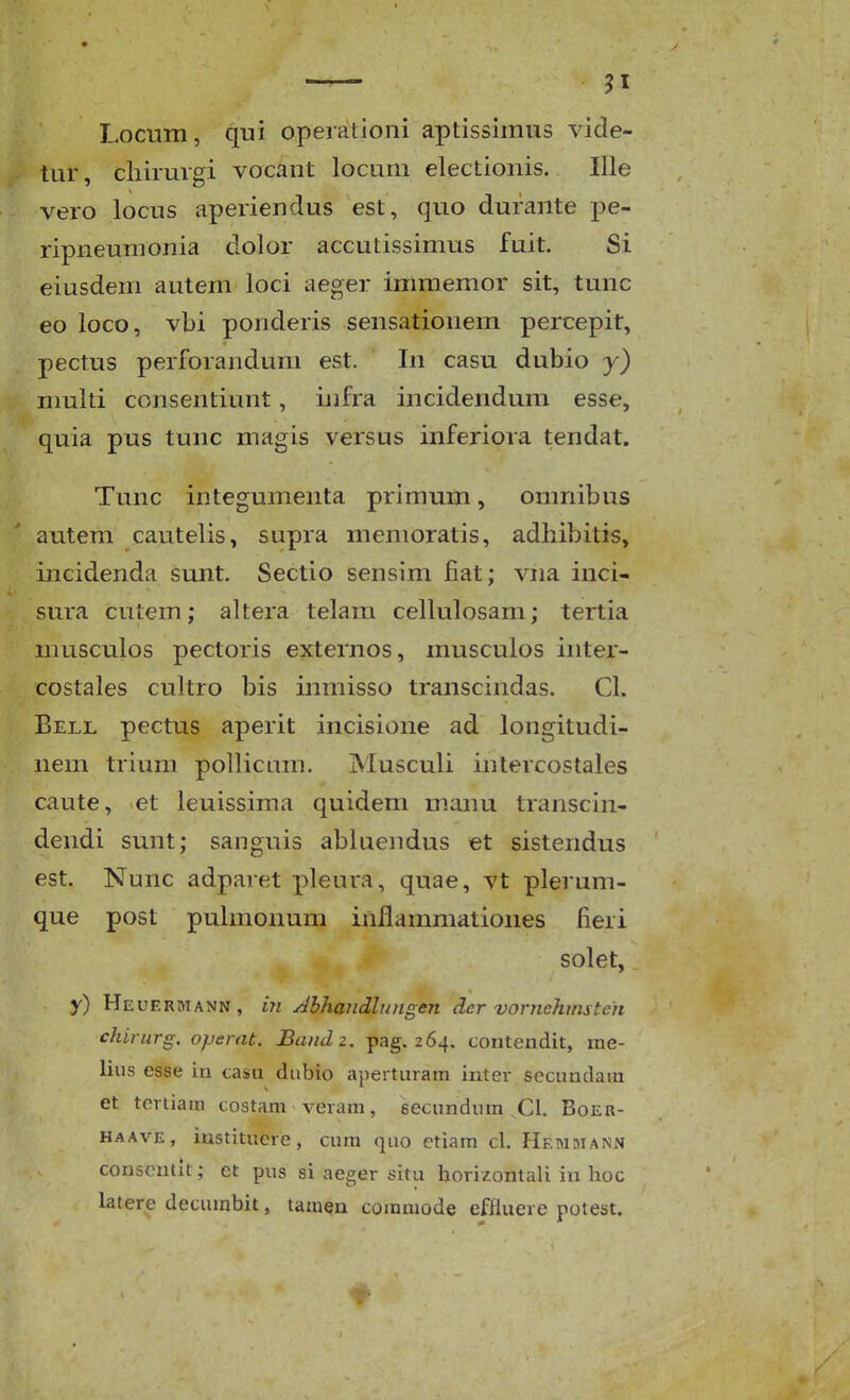 Locum, qui opeiationi aptissiinus vide- tur, cliirmgi vocant locuni electionis. Ille vero locus aperiendus est, quo durante pe- ripneumonia dolor accutissimus fuit. Si eiusdem autem loci aeger immemor sit, tunc eo loco, vbi ponderis sensationem percepit, pectus perforanduni est. In casu dubio y) nmlti consentiunt, infra incidendum esse, quia pus tunc magis versus inferiora tendat. Tunc integumenta primum, omnibus autem cautelis, supra memoratis, adhibitis, incidenda sunt. Sectio sensim fiat; viia inci- sura cutem; altera telam cellulosam; tertia musculos pectoris externos, musculos inter- costales cultro bis inmisso transcindas. Cl. Bell pectus aperit incisione ad longitudi- nem trivmi pollicam. Musculi intercostales caute, et leuissima quidem manu transcin- dendi sunt; sanguis abluendus et sistendus est. Nunc adparet pleura, quae, vt plerum- que post pulmonum iniiammationes fieri solet, y) Heueriyiann, in Abhandlungen der vornehmstcn chirurg, operat. Baiulz. pag. 264. contendit, me- liiis esse in <;asu dubio aperturara inter secundara et tertiam costara veram, secundum Cl. Boeh- HAAVE, instituere, cura quo etiara cl. Hemmann conscntlt; et pus si aeger situ iiorizontali iu hoc latere decumbit, tamen commode effiuere potest.