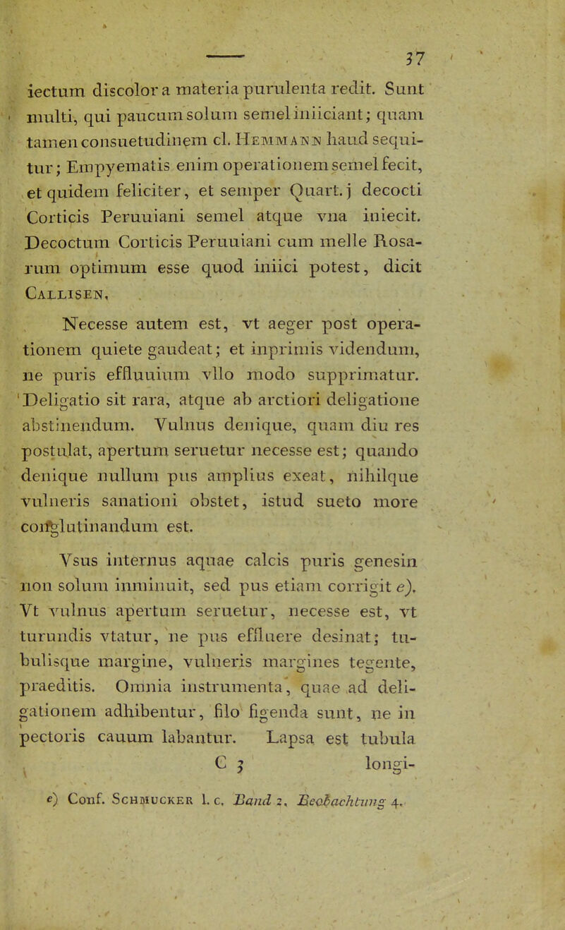 ?7 ' iectiiTn discolor a materia purrilenta redit. Sunt multi, qui paucnmsolum semeliniiciant; quam tamenconsuetudinem cL Hemmaimis liaudsequi- tur; Empyematis enim operationemsemelfecit, et quidem feliciter, et seniper Quart. j decocti Corticis Peruuiani semel atque vna iniecit. Decoctum Corticis Peruuiani cum melle Rosa- rum optimum esse quod iniici potest, dicit Callisen, Necesse autem est, vt aeger post opera- tionem quiete gaudeat; et inpriniis videndum, ne puris effluuium vllo modo supprimxatur. 'Deligatio sit rara, atque ab arctiori deligatione abstinendum. Vuhius denique, quam diu res postulat, apertum seruetur necesse est; quando denique nullum pus amplius exeat, nihilque vuhieris sanationi obstet, istud sueto more coii^lutinandum est. Vsus internus aquae calcis puris genesin non solum iimiinuit, sed pus etiam corrigit e), Vt vulnus apertum seruetur, necesse est, vt turundis vtatur, ne pus efHuere desinat; tu- buUsque raargine, vuhieris margines tegente, praeditis. Omnia instrumenta, quae ad deU- gationem adhibentur, filo figenda sunt, ne in pectoris cauum labantur. Lapsa est tubula , G 5 longi-