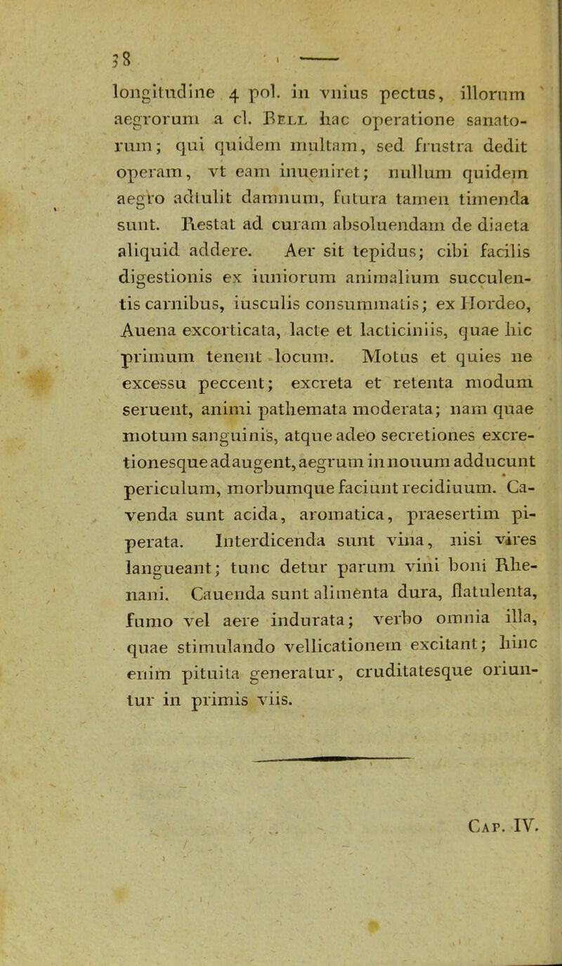 ?8 ■ > longitudlne 4 pol. in vnius pectus, illorum aegrorum a cl. Bell hac operatione sanato- rum; qui quideni multam, sed frustra dedit operam, vt eam inueniret; nullum quidem aegro adlulit daranum, fntura tamen timenda sunt. Restat ad curam absoluendam de diaeta aliquid addere. Aer sit tepidus; cibi facilis digestionis ex iuniorum aniraalium succulen- tis carnibus, iusculis consuramatis; ex Hordeo, Auena excorticata, lacte et lacticiniis, quae hic primum tenent locum. Motus et quies ne excessu peccent; excreta et retenta modum seruent, animi pathemata moderata; nam quae motum sanguinis, atqueadeo secretiones excre- tionesque adaugent, aegrum in nouum adducunt periculum, morbumquefaciuntrecidiuum. Ca- venda sunt acida, aromatica, praesertim pi- perata. Interdicenda sunt vina, nisi vires langueant; tunc detur parum vini boni Rhe- nani. Cauenda sunt alimenta dura, flatulenta, fumo vel aere indurata; verbo orania illa, quae stimulando vellicationem excitant; hinc enim pituita generatur, cruditatesque oriun- tur in primis viis. Cap. IV.