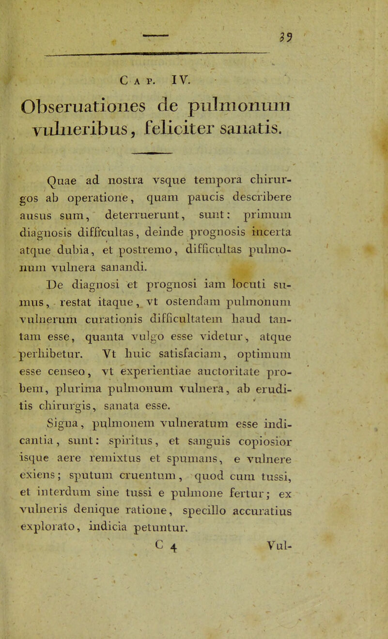 C A p. IV. Obseruatioiies de pulmonum vuhxeribus, feliciter saiiatis. Quae ad nostra vsque tempora cliirur- gos ab operatione, quam paucis describere ausus sum, deterruerunt, sunt: primum diagnosis diffrcultas, deinde prognosis incerta atque dubia, et postremo, diflicultas puhno- num vubiera sanandi. De diagnosi et prognosi iam locuti su- mus, restat itaque,. vt ostendam pubnonuni vubierum curationis difficultatem haud tan- tam esse, quanta vulgo esse videtur, atque perhibetur. Vt huic satisfaciam, optimum esse censeo, vt experientiae auctoritate pro- bem, plurima puhnonum vuhiera, ab erudi- tis chirurgis, sanata esse. Signa, puhnonem vuhieratum esse indi- cantia, sunt: spiritus, et sanguis copiosior isque aere remixtus et spumans, e vuhiere exiens ; sputum cruentum , quod cuni tussi, et interdum sine tussi e puhnone fertur; ex vuhieris denique ratione, specillo accuratius explorato, indicia petuntur. C 4 Vul-