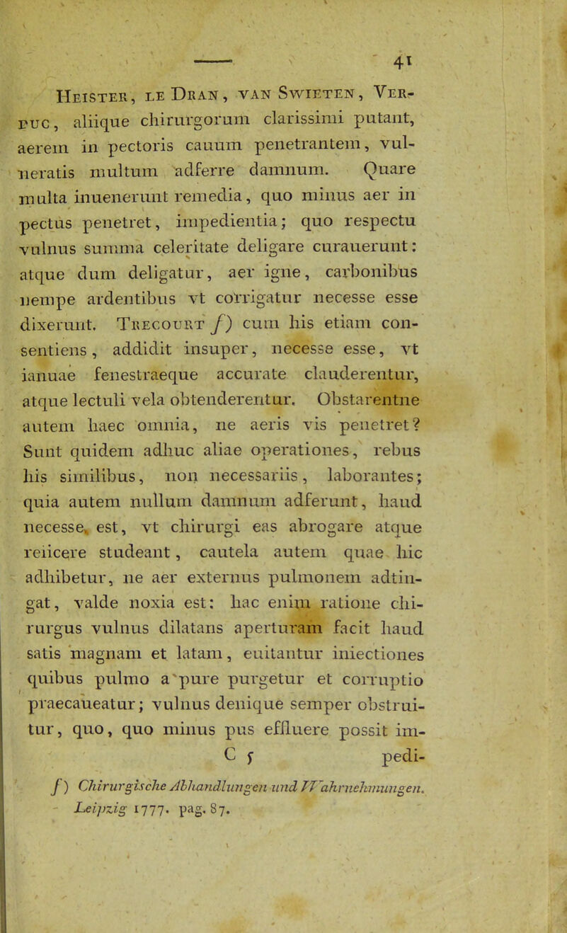 riEiSTErx, leDran, van Swieten, Vert ruc, aliique cliirurgorum clarissimi putant, aerein in pectoris cauum penetranteni, vul- neratis multum adferre damnum. Quare multa inuenerunt remedia, quo minus aer in pectus penetret, impedientia; quo respectu vulnus sunmia celeritate deligare curauerunt: atque dum deligatur, aer igne, carbonibus nempe ardentibus vt corrigatur necesse esse dixerunt. Trecourt /) cuni liis etiam con- sentiens, addidit insuper, necesse esse, vt ianuae fenestraeque accurate clauderentur, atque lectuli vela obtenderentur. Obstarentne autem haec omnia, ne aeris vis penetret? Sunt quidem adhuc aliae operationes, rebus his similibus, non necessariis , Laborantes; quia autem nullum daninum adferunt, haud necesse,. est, vt chirui'gi eas abrogare atque reiicere studeant, cautela autem quae hic adhibetur, ne aer externus puhnonem adtin- gat, valde noxia est: hac enim ratione chi- rurgus vulnus dilatans aperturam facit haud satis magnam et latam, euitantur iniectiones quibus pulmo apure purgetur et corruptio praecaueatur; vulnus denique semper obstrui- tur, quo, quo minus pus efhuere possit im- C f pedi- /) ChirurgiscJte /llhandlungen und Tfahrnehviungen. Leipzig iTii. pag. 87.