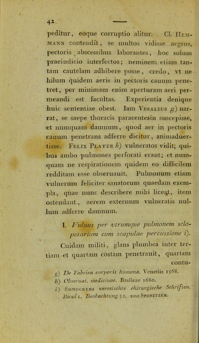 peditur, eoque corruptio alitur. Cl. IIem- MANN cGnteiidit, se inultos vidisse acgros, pectoris abscessibus laborantes, hoc soluni praeiadicio interfectos; ueminem etiam tan- tam cautelam adhibere posse, credo, vt ne liilum quidem aeris in pectoris cauum pene- tret, per minimam enim aperturam aeri per- meandi est faciiltas. Experientia denique iiuic sententiae obest. lam Vesalius g) nar- rat, se saepe thoracis paracentesin suscepisse, et numquam damnum, quod aer in pectoris cauum penetrans adferre dicitur, animaduer- tisse. Felix Plater h) vuhieratos vidit; qui- bus ambo puhnones perforati erant; et num- quam ne respirationem quideiii eo difficilem redditam esse obseruauit. Puhnonum etiam vuhierum feliciter sanatorum quaedam exem- pla, quae iiunc describere mihi lice^, item ostendant, aerem externum vuhieratis nul- lum adferre damnum. I. Vulnus per njtrumque pulmonem sclo- jjetarium cum scapulae percussione i). Cuidam mihti, glans plumbea inter ter- tiam et quartam costam penetrauit, quartam coiitu- 0) JDe Fahrica corporis humana. Venetiis 1568. li) Ohseruat. medicinae. Basileae 1680. 1) Shmuckers vermischte rhirurgisc/ie Schrifien. Bandi. Beobachbung iz. z'o« Sponitzer.