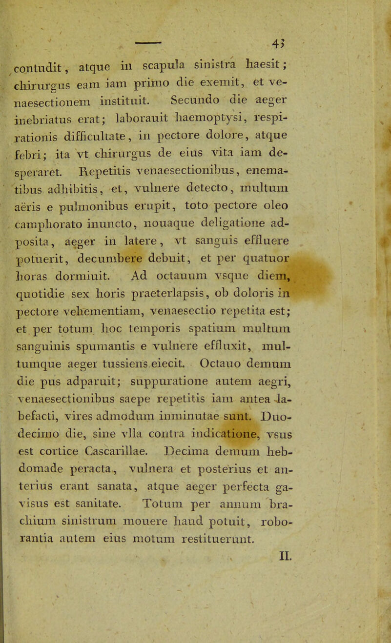 4^ contudit, atque iii scapula sinistra haesit; cliirurgus eam iam primo die exemit, et ve- naesectionem instituit. Secundo die aeger inebriatus erat; laborauit liaemoptysi, respi- rationis difficultate, in pectore dolore, atque febri; ita vt cliirurgus de eius vita iam de- speraret. Repetitis venaesectionibus, enema- tibus adhibitis, et, vuhiere detecto, muUum aeris e pulmonibus erupit, toto pectore oleo camphorato inuncto, nouaque deligatione ad- posita, aeger in latere, vt sanguis effluere potuerit, decumbere debuit, et per quatuor horas dormiuit. Ad octauum vsque diem, quotidie sex horis praeterlapsis, ob doloris in pectore vehementiam, venaesectio repetita est; et per totum hoc temporis spatium multum sanguinis spumantis e vuinere effluxit, mul- tumque aeger tussiens eiecit. Octauo demum die pus adparuit; suppuratione autem aegri, venaesectionibus saepe repetitis iam antea 4a- befacti, vires admodum inminutae sunt. Duo- decimo die, sine vlla contra indicatione, vsus est cortice Cascarillae. Decima demum heb- domade peracta, vulnera et posterius et an- terius erant sanata, atque aeger perfecta ga- visus est sanitate. Totum per amnim bra- chium sinistrum mouere haud potuit, robo- rantia autem eius motum restituerunt. II.