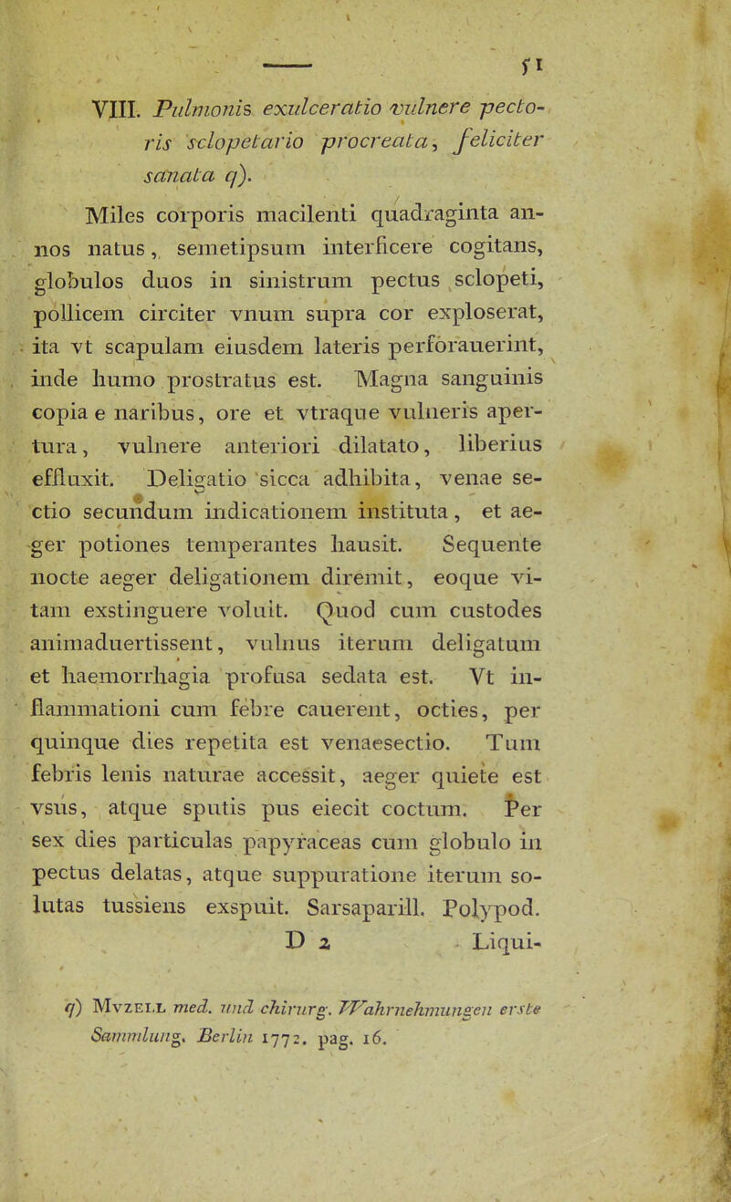 — fl VIII. Piilmonis exiilceratio mdnere pecto- ris sclopetario procreata^ feliciter sanata q). Miles corporis macilenti quadraginta an- nos natus, semetipsum interficere cogitans, globulos duos in sinistrum pectus sclopeti, poUicem circiter vnum supra cor exploserat, ita vt scapulam eiusdem lateris perforauerint, inde liumo prostratus est. Magiia sanguinis copia e naribus, ore et vtraque vulneris aper- tura, vulnere anteriori dilatato, liberius efiluxit. Deligatio sicca adhibita, venae se- ctio secundum indicationem instituta, et ae- ger potiones temperantes liausit. Sequente nocte aeger deligationeni diremit, eoque vi- tam exstinguere voluit. Quod cum custodes animaduertissent, vulnus iterum deligatum et liaemorrliagia profusa sedata est. Vt in- flammationi cum febre cauerent, octies, per quinque dies repetita est venaesectio. Tum febris lenis naturae accessit, aeger quiete est vsus, atque sputis pus eiecit coctum. Per sex dies particulas papyraceas cum globulo in pectus delatas, atque suppuratione iterum so- lutas tussiens exspuit. Sarsaparill. Polypod. D z Liqui- q) MvzELL med. vnd chinirg: Pf-^ahrnehmungen ersbe Sarmrdung. Berlin 1772. pag. 16.