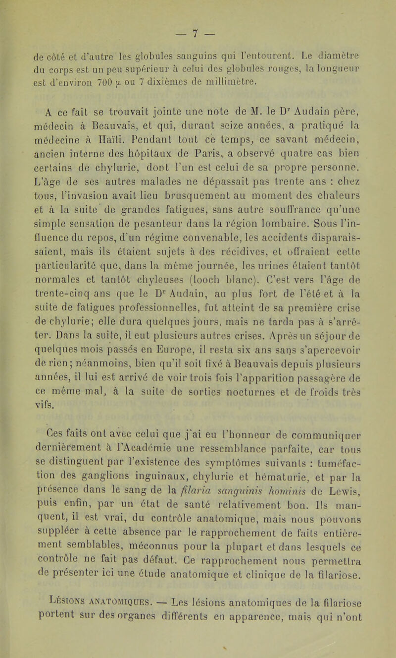 de côté et d'autre les globules sanguins qui l'entourent. I.e diamètre du corps est un peu supérieur à celui des globules rouges, la longueur est d'environ 700 [i. ou 7 dixièmes de millimètre. A. ce fait se trouvait jointe une note de M. le D^ Audain père, médecin à Beauvais, et qui, durant seize années, a pratiqué la médecine à. Haïti. Pendant tout ce temps, ce savant médecin, ancien interne des hôpitaux de Paris, a observé quatre cas bien certains de chylurie, dont l'un est celui de sa propre personne. L'âge de ses autres malades ne dépassait pas trente ans : chez tous, l'invasion avait lieu brusquement au moment des chaleurs et à la suite de grandes fatigues, sans autre souffrance qu'une simple sensation de pesanteur dans la région lombaire. Sous l'in- fluence du repos, d'un régime convenable, les accidents disparais- saient, mais ils étaient sujets à des récidives, et offraient cette particularité que, dans la même journée, lesni'ines étaient tantôt normales et tantôt chyleuses (looch blanc). C'est vers l'âge de trente-cinq ans que le D'' Audain, au plus fort de Tété et à la suite de fatigues professionnelles, fut atteint de sa première crise de chylurie; elle dura quelques jours, mais ne tarda pas à s'arrê- ter. Dans la suite, il eut plusieurs autres crises. Après un séjour de quelques mois passés en Europe, il resta six ans sans s'apercevoir de rien; néanmoins, bien qu'il soil fixé à Beauvais depuis plusieurs années, il lui est arrive de voir trois fois l'apparilion passagère de ce même mal, à la suite de sorties nocturnes et de froids très vifs. Ces faits ont avec celui que j'ai eu l'honneur de communiquer dernièrement à l'Académie une ressemblance parfaite, car tous se distinguent par l'existence des symptômes suivants : tuméfac- tion des ganglions inguinaux, chylurie et hématurie, et par la présence dans le sang de la fîlaria sangiimis hominis de Lewis, puis enfin, par un état de santé relativement bon. Ils man- quent, il est vrai, du contrôle anatomique, mais nous pouvons suppléer à cette absence par le rapprochement de faits entière- ment semblables, méconnus pour la plupart et dans lesquels ce contrôle ne fait pas défaut. Ce rapprochement nous permettra de présenter ici une étude anatomique et clinique de la filariose. Lésions anatomiques. — Les lésions anatomiques de la filariose portent sur des organes différents en apparence, mais qui n'ont