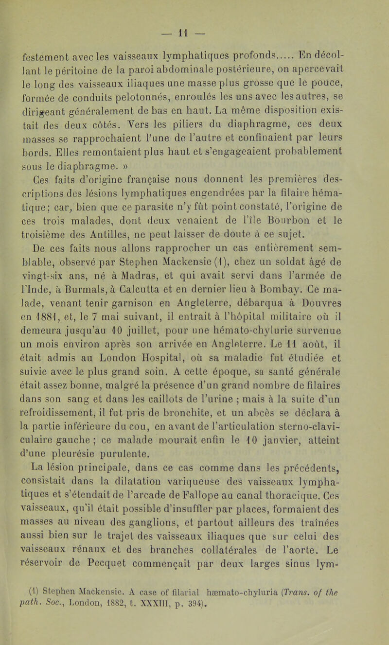 festement avec les vaisseaux lymphatiques profonds En décol- lant le péritoine de la paroi abdominale postérieure, on apercevait le long des vaisseaux iliaques une masse plus grosse que le pouce, formée de conduits pelotonnés, enroulés les uns avec les autres, se dirigeant généralement de bas en haut. La même disposition exis- tait des deux côtés. Vers les piliers du diaphragme, ces deux masses se rapprochaient l'une do l'autre et confinaient par leurs bords. Elles remontaient plus haut et s'engageaient probablement sous le diaphragme. » Ces faits d'origine française nous donnent les premières des- criptions des lésions Ij-mphatiques engendrées par la Pilaire héma- tique; car^ bien que ce parasite n'y fût point constaté, l'origine de ces trois malades, dont deux venaient de l'île Bourbon et le troisième des Antilles, ne peut laisser de doute à ce sujet. De ces faits nous allons rapprocher un cas entièrement sem- blable, observé par Stephen Mackensie (1), chez un soldat âgé de vingt-six ans, né à Madras, et qui avait servi dans l'armée de rinde, à BurmalSjà Calcutta et en dernier lieu à Bombay. Ce ma- lade, venant tenir garnison en Angleterre, débarqua à Douvres en '1881, et, le 7 mai suivant, il entrait à l'hôpital militaire où il demeura jusqu'au 10 juillet, pour une hômato-chylurie survenue un mois environ après son arrivée en Anglfiterre. Le 11 août, il était admis au London Hospital, où sa maladie fut étudiée et suivie avec le plus grand soin. A cette époque, sa santé générale était assez bonne, malgré la présence d'un grand nombre de filaires dans son sang et dans les caillots de l'urine ; mais à la suite d'un refroidissement, il fut pris de bronchite, et un abcès se déclara à la partie inférieure du cou, en avant de l'articulation sterno-clavi- culaire gauche ; ce malade mourait enfin le 10 janvier, atteint d'une pleurésie purulente. La lésion principale, dans ce cas comme dans les précédents, consistait dans la dilatation variqueuse des vaisseaux lympha- tiques et s'étendait de l'arcade de Fallope au canal thoracique. Ces vaisseaux, qu'il était possible d'insuffler par places, formaient des masses au niveau des ganglions, et partout ailleurs des traînées aussi bien sur le trajet des vaisseaux iliaques que sur celui des vaisseaux rénaux et des branches collatérales de l'aorte. Le réservoir de Pecquet commençait par deux larges sinus lym- (1) Stephen Mackensic. A case of filarial hœmato-chyluria iT7'ans. of the palh. Soc, London, 1882, t. XXXIII, p. 394).