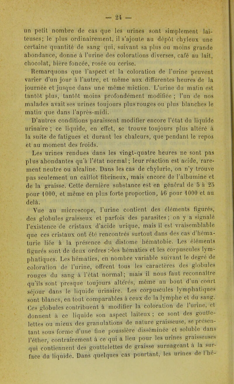 un petit nombre de cas que les urines sont simplement lai- teuses; le plus ordinairement, il s'ajoute au dépAt chyleux une certaine quantité de sang (pii, suivant sa plus ou moins grande abondance, donne à l'urine des colorations diverses, café au lait, chocolat, bière foncée, rosée ou cerise. Remarquons que l'aspect et la coloration de l'urine peuvent varier d'un jour à l'autre, et môme aux difï'érentes heures de la journée et jusque dans une même miction. L'urine du malin est tantôt plus, tantôt moins profondément modifiée ; l'un de nos malades avait ses urines toujours plus rouges ou plus blanches le matin que dans l'après-midi. D'autres conditions paraissent modifier encore l'état du liquide urinaire ; ce liquide, en effet, se trouve toujours plus altéré à la suite de fatigues et durant les chaleurs, que pendant le repos et au moment des froids. Les urines rendues dans les vingt-quatre heures ne sont pas plus abondantes qu'à l'état normal ; leur réaction est acide, rare- ment neutre ou alcaline. Dans les cas de chylurie, on n'y trouve pas seulement un caillot fibrineux, mais encore de l'albumine et de la graisse. Cette dernière substance est en général de 5 à 2.5 pour 1000, et même en plus forte proportion^ 46 pour 1000 et au delà. Vue au microscope, l'urine contient des éléments figurés, des globules graisseux et parfois des parasites ; on y a signalé l'existence de cristaux d'acide urique, mais il est vraisemblable que ces cristaux ont été rencontrés surtout dans des cas d'héma- turie liée à la présence -du distome hématobie. Les éléments figurés sont de deux ordres :'les hématies et les corpuscules lym- phatiques. Les hématies, en nombre variable suivant le degré de coloralion de l'urine, offrent tous les caractères des globules rouges du sang à l'état normal; mais il nous faut reconnaître qu'ils sont presque toujours altérés, même au bout d'un court séjour dans le liquide urinaire. Les corpuscules lymphatiques sont blancs, en tout comparables à ceux de la lymphe et du sang. Ces globules contribuent h modifier la coloralion de l'urine, et donnent à ce liquide son aspect laiteux ; ce sont des goutte- lettes ou mieux des granulations de nature graisseuse, se présen- tant sous Corme d'une fine poussière disséminée et soluble dans l'éther, contrairement à ce qui a lieu pour les urines graisseuses qui contiennent des gouttelettes de graisse surnageant à la sur- face du liquide. Dans quelques cas pourtant, les urines de l'hé-