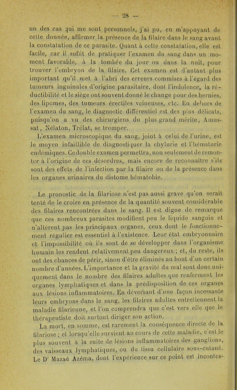 un des eus qui me sont personnels, j'ai pu, en m'appuyanl de celle donnée, arfirnier la présence de la filaire dans le sang avanl la conslalation de ce parasite. Quant à cetle conslalalion, elle est facile, car il sufiit de pratiquer l'examen du sang dans un mo- ment favorable, à la tombée du jour ou dans la nuit, pour trouver l'embryon de la filaire. Cet examen est d'autant plus important qu'il met à l'abri des ei'reurs commises à l'égard des tumeurs inguinales d'origine parasitaire, dont l'indolence, la ré- duclibililc et le siège ont souvent donné le change pour des hernies, des lipomes, des tumeurs érectiles veineuses, etc. En deliors de l'examen du sang, le diagnostic diiïcrentiel est des plus délicats, puisqu'on a vu des chirurgiens du plus grand mérite, Amus- sat, Nélaton, Trélat, se tromper. L'examen microscopique du sang, joint à celui de l'urine, est le moyen infaillible de diagnostiquer la chylurie et l'hématurie endémiques. Ce double examen permettra, non seulement de remon- ter à l'origine de ces désordres, mais encore de reconnaître s'ils sont des effets de rinCeclion par la filaire ou de la présence dans les organes urinaires du distome hématobie. Le pronostic de la filariose n'est pas aussi grave qu'on serait tenté de le croire en présence de la quantité souvent considérable des filaires rencontrées dans le sang. Il est digne de remarque que ces nombreux parasites modifient peu le liquide sanguin et n'altèrent pas les principaux organes, ceux dont le fonctionne- ment régulier est essentiel à l'existence. Leur état embryonnaire et l'impossibilité où ils sont de se développer dans l'organisme humain les rendent relativement peu dangereux; el, du reste, ils ont des chances de périr, sinon d'être éliminés au bout d'un certain nombre d'années. L'importance et la gravité du mal sont donc uni- quement dans le nombre des filaires adultes que renferment les organes lymphatiques et dans la prédisposition de ces organes aux lésions inflammatoires. En déversant d'une façon incessante leurs embryons dans le sang, les filuires adultes entretiennent la maladie filarienne, et l'on comprendra que c'est vers elle que le thérapeutiste doit surtout diriger son action. La mort, en somme, est rarement la conséquence directe de la filariose ; et lorsqu'elle survient au cours de cette maladie, c'est le plus souvent à la suite de lésions inflammatoires des ganglions, des vaisseaux lymphatiques, ou du lissu cellulaire sous-cutané. Le D'' Mazaé Azéma, dont l'expérience sur ce point est inconles-