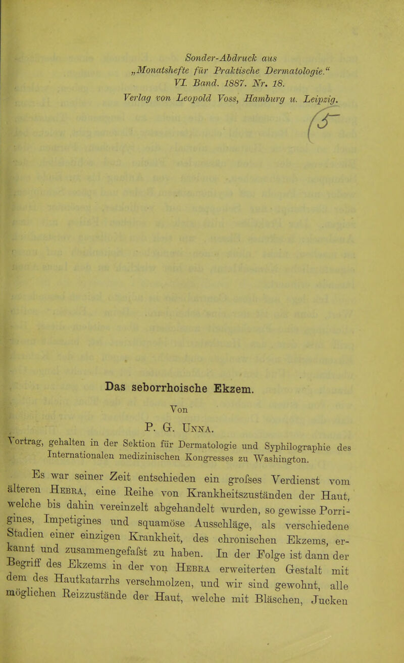 Sonder-Abdruck aus „Monatshefte für Praktische Dermatologie. VI. Band. 1887. Nr. 18. Verlag von Leopold Voss, Hamburg u. Leipzig. Das seborrhoische Ekzem. Von P. a. Unna. Vortrag, gehalten in der Sektion für Dermatologie und Syphilographie des Internationalen medizinischen Kongresses zu Washington. Es war seiner Zeit entschieden ein grofses Verdienst vom älteren Hebra, eine Reihe von Krankheitszuständen der Hant welche bis dahin vereinzelt abgehandelt wurden, so gewisse Porri- gmes, Impetigines nnd squamöse Ausschläge, als verschiedene Stadien einer einzigen Krankheit, des chronischen Ekzems, er- kannt und zusammengefafst zu haben. In der Folge ist dann der -Begriö des Ekzems in der von Hebra erweiterten Gestalt mit dem des Hautkatarrhs verschmolzen, und wir sind gewohnt, alle möglichen Reizzustände der Haut, welche mit Bläschen, Jucken