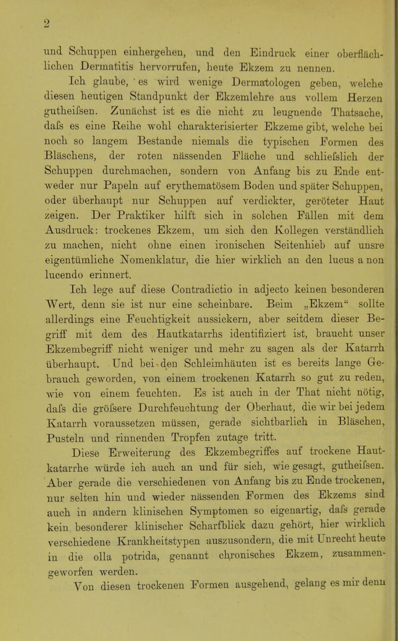 und Schuppen einhergelien, und den Eindruck einer oberfläch- lichen Dermatitis hervorrufen, heute Ekzem zu nennen. Ich glaube, ' es wird wenige Dermatologen geben, welche diesen heutigen Standpunkt der Ekzemlehre aus vollem Herzen gutheifsen. Zunächst ist es die nicht zu leugnende Thatsache, dafs es eine Reihe wohl charakterisierter Ekzeme gibt, welche bei noch so langem Bestände niemals die typischen Formen des Bläschens, der roten nässenden Fläche und schlielslich der Schuppen durchmachen, sondern von Anfang bis zu Ende ent- weder nur Papeln auf erythematösem Boden und später Schuppen, oder überhaupt nur Schuppen auf verdickter, geröteter Haut zeigen. Der Praktiker hilft sich in solchen Fällen mit dem Ausdruck: trockenes Ekzem, um sich den Kollegen verständlich zu machen, nicht ohne einen ironischen Seitenhieb auf unsre eigentümliche Nomenklatur, die hier wirklich an den lucus a non lucendo erinnert. Ich lege auf diese Contradictio in adjecto keinen besonderen Wert, denn sie ist nur eine scheinbare. Beim „Ekzem sollte allerdings eine Feuchtigkeit aussickern, aber seitdem dieser Be- griff mit dem des Hautkatarrhs identifiziert ist, braucht unser Ekzembegriff nicht weniger und mehr zu sagen als der Katarrh überhaupt. Und bei den Schleimhäuten ist es bereits lange Ge- brauch geworden, von einem trockenen Katarrh so gut zu reden, wie von einem feuchten. Es ist auch in der That nicht nötig, dafs die grölsere Durchfeuchtung der Oberhaut, die wir bei jedem Katarrh voraussetzen müssen, gerade sichtbarlich in Bläschen, Pusteln und rinnenden Tropfen zutage tritt. Diese Erweiterung des Ekzembegriffes auf trockene Haut- katarrhe würde ich auch an und für sich, wie gesagt, gutheifsen. Aber gerade die verschiedenen von Anfang bis zu Ende trockenen, nur selten hin und wieder nässenden Formen des Ekzems sind auch in andern klinischen Symptomen so eigenartig, dafs gerade kein besonderer klinischer Scharfblick dazu gehört, hier wirklich verschiedene Krankheitstypen auszusondern, die mit Unrecht heute in die olla potrida, genannt chronisches Ekzem, zusammen- geworfen werden. Von diesen trockenen Formen ausgehend, gelang es mir denn