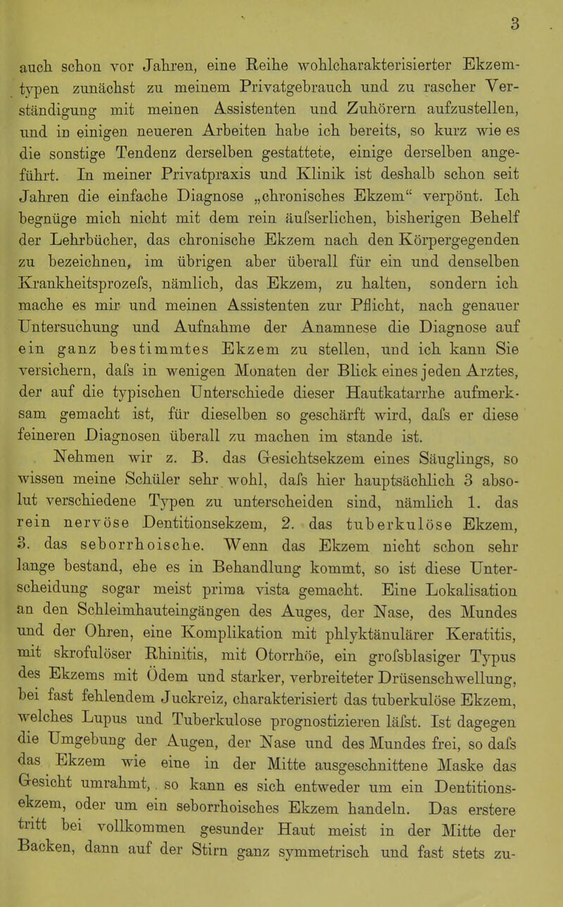 auch schon vor Jahren, eine Reihe wohlcharakterisierter Ekzem- typen zunächst zu meinem Privatgebrauch und zu rascher Ver- ständigung mit meinen Assistenten und Zuhörern aufzustellen, und iu einigen neueren Arbeiten habe ich bereits, so kurz wie es die sonstige Tendenz derselben gestattete, einige derselben ange- führt. In meiner Privatpraxis und Klinik ist deshalb schon seit Jahren die einfache Diagnose „chronisches Ekzem verpönt. Ich begnüge mich nicht mit dem rein äufserlichen, bisherigen Behelf der Lehrbücher, das chronische Ekzem nach den Körpergegenden zu bezeichnen, im übrigen aber überall für ein und denselben Krankheitsprozefs, nämlich, das Ekzem, zu halten, sondern ich mache es mir und meinen Assistenten zur Pflicht, nach genauer Untersuchung und Aufnahme der Anamnese die Diagnose auf ein ganz bestimmtes Ekzem zu stellen, und ich kann Sie versichern, dafs in wenigen Monaten der Blick eines jeden Arztes, der auf die typischen Unterschiede dieser Hautkatarrhe aufmerk- sam gemacht ist, für dieselben so geschärft Mdrd, dafs er diese feineren Diagnosen überall zu machen im stände ist. Nehmen wir z. B. das Gesichtsekzem eines Säuglings, so wissen meine Schüler sehr wohl, dafs hier hauptsächlich 3 abso- lut verschiedene Typen zu unterscheiden sind, nämlich 1. das rein nervöse Dentitionsekzem, 2. das tuberkulöse Ekzem, 3. das seborrhoische. Wenn das Ekzem nicht schon sehr lange bestand, ehe es in Behandlung kommt, so ist diese Unter- scheidung sogar meist prima vista gemacht. Eine Lokalisation an den Schleimhauteingängen des Auges, der Nase, des Mundes und der Ohren, eine Komplikation mit phlyktänulärer Keratitis, mit skrofulöser Rhinitis, mit Otorrhöe, ein grofsblasiger Typus des Ekzems mit Ödem und starker, verbreiteter Drüsenschwellung, bei fast fehlendem Juckreiz, charakterisiert das tuberkulöse Ekzem, welches Lupus und Tuberkulose prognostizieren läfst. Ist dagegen die Umgebung der Augen, der Nase und des Mundes frei, so dafs das Ekzem wie eine in der Mitte ausgeschnittene Maske das Gesicht umrahmt, so kann es sich entweder um ein Dentitions- ekzem, oder um ein seborrhoisches Ekzem handeln. Das erstere tritt bei vollkommen gesunder Haut meist in der Mitte der Backen, dann auf der Stirn ganz symmetrisch und fast stets zu-