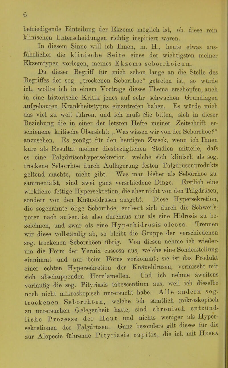 befriedigende Einteiluag der Ekzeme möglich ist, ob diese rein klinischen Unterscheidungen richtig inspiriert waren. In diesem Sinne will ich Ihnen, m. H., heute etwas aus- führlicher die klinische Seite eines der wichtigsten meiner Ekzemt5'^pen vorlegen, meines Ekzema seborrhoicum. Da dieser Begriff für mich schon lange an die Stelle des Begriffes der sog. „trockenen Seborrhöe getreten ist, so würde ich, wollte ich in einem Vortrage dieses Thema erschöpfen, auch in eine historische Kritik jenes auf sehr schwachen Grundlagen aufgebauten Krankheitstypus einzuti'eten haben. Es würde mich das viel zu weit führen, und ich mufs Sie bitten, sich in dieser Beziehung die in einer der letzten Hefte meiner Zeitschrift er- schienene ki'itische Übersicht: „Was wissen wir von der Seborrhöe? anzusehen. Es genügt für den heutigen Zweck, wenn ich Ihnen kurz als Resultat meiner diesbezüglichen Studien mitteile, dafs es eine Talgdrüsenhyperseki-etion, welche sich klinisch als sog. trockene Seborrhöe durch Auflagerung festen Talgdrüsenprodukts geltend machte, nicht gibt. Was man bisher als Seborrhöe zu- sammenfafst, sind zwei ganz verschiedene Dinge. Erstlich eine wirkliche fettige Hj^ersekretion, die aber nicht von den Talgdrüsen, sondern von den Knäueldrüsen ausgeht. Diese Hj^ersekretion, die sogenannte ölige Seborrhöe, entleert sich durch die Schweifs- poren nach aufsen, ist also durchaus nur als eine Hidrosis zu be- zeichnen, und zwar als eine Hyperhidrosis oleosa. Trennen wir diese vollständig ab, so bleibt die Gruppe der verschiedenen sog. trockenen Seborrhöen übrig. Von diesen nehme ich wieder- um die Form der Vernix caseosa aus, welche eine Sonderstellung einnimmt und nur beim Fötus vorkommt; sie ist das Produkt einer echten Hypersekretion der Knäueldrüsen, vermischt mit sich abschuppenden Homlamellen. Und ich nehme zweitens vorläufig die sog. Pityriasis tabescentium aus, weil ich dieselbe noch nicht mikroskopisch untersucht habe. Alle andern sog. trockenen Seborrhöen, welche ich sämtlich mikroskopisch zu untersuchen Gelegenheit hatte, sind chronisch entzünd- liche Prozesse der Haut und nichts weniger als Hj-per- sekretionen der Talgdrüsen. Ganz besonders gilt dieses für die zur Alopecie führende Pityriasis capitis, die ich mit Hebra