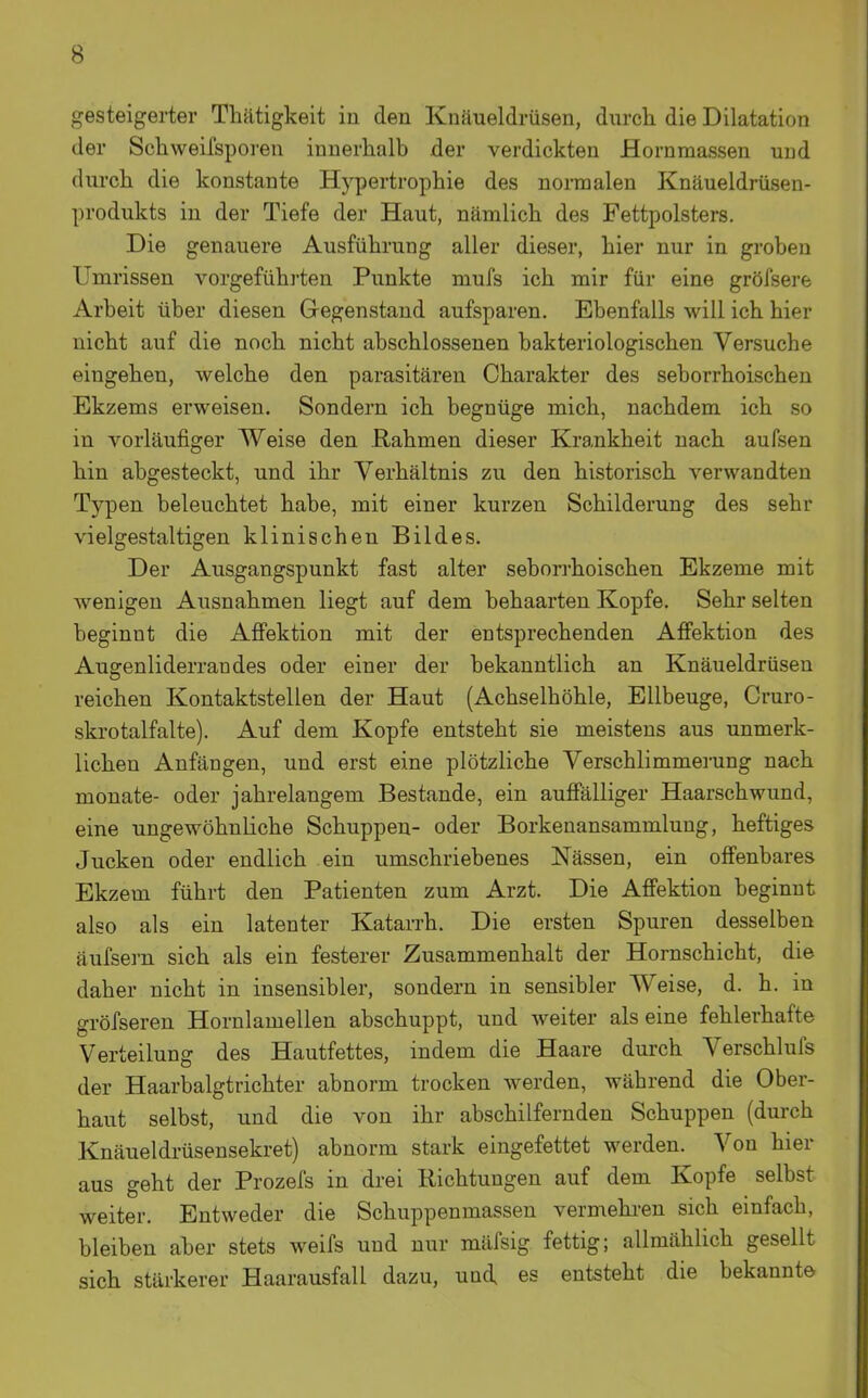 gesteigerter Tliätigkeit in den Knäueldrüseu, durcli die Dilatation der Schweifsporen innerhalb der verdickten Hornmassen und durch die konstante Hypertrophie des normalen Knäueldrüsen- produkts in der Tiefe der Haut, nämlich des Fettpolsters. Die genauere Ausführung aller dieser, hier nur in groben Umrissen vorgefühi-ten Punkte mufs ich mir für eine gröfsere Arbeit über diesen Gegenstand aufsparen. Ebenfalls will ich hier nicht auf die noch nicht abschlossenen bakteriologischen Versuche eingehen, welche den parasitären Charakter des seborrhoischen Ekzems erweisen. Sondern ich begnüge mich, nachdem ich so in vorläufiger Weise den Rahmen dieser Krankheit nach aufsen hin abgesteckt, und ihr Verhältnis zu den historisch verwandten Typen beleuchtet habe, mit einer kurzen Schilderung des sehr vielgestaltigen klinischen Bildes. Der Ausgangspunkt fast alter seborrhoischen Ekzeme mit Avenigen Ausnahmen liegt auf dem behaarten Kopfe. Sehr selten beginnt die Afi'ektion mit der entsprechenden Afi'ektion des Augenliderrandes oder einer der bekanntlich an Knäueldrüsen reichen Kontaktstellen der Haut (Achselhöhle, Ellbeuge, Cruro- skrotalfalte). Auf dem Kopfe entsteht sie meistens aus unmerk- lichen Anfängen, und erst eine plötzliche Verschlimmerung nach monate- oder jahrelangem Bestände, ein auffälliger Haarschwund, eine ungewöhnliche Schuppen- oder Borkenansammlung, heftiges Jucken oder endlich ein umschriebenes Nässen, ein offenbares Ekzem führt den Patienten zum Arzt. Die Afi'ektion beginnt also als ein latenter Katarrh. Die ersten Spuren desselben äufsei-n sich als ein festerer Zusammenhalt der Hornschicht, die daher nicht in insensibler, sondern in sensibler Weise, d. h. in gröfseren Hornlamellen abschuppt, und weiter alseine fehlerhafte Verteilung des Hautfettes, indem die Haare durch Verschlufs der Haarbalgtrichter abnorm trocken werden, während die Ober- haut selbst, und die von ihr abschilfernden Schuppen (durch Knäueldi-üsensekret) abnorm stark eingefettet werden. Von hier aus geht der Prozefs in drei Richtungen auf dem Kopfe selbst weiter. Entweder die Schuppenmassen vermehi-en sich einfach, bleiben aber stets weifs und nur mäfsig fettig; allmählich gesellt sich stärkerer Haarausfall dazu, und, es entsteht die bekannte