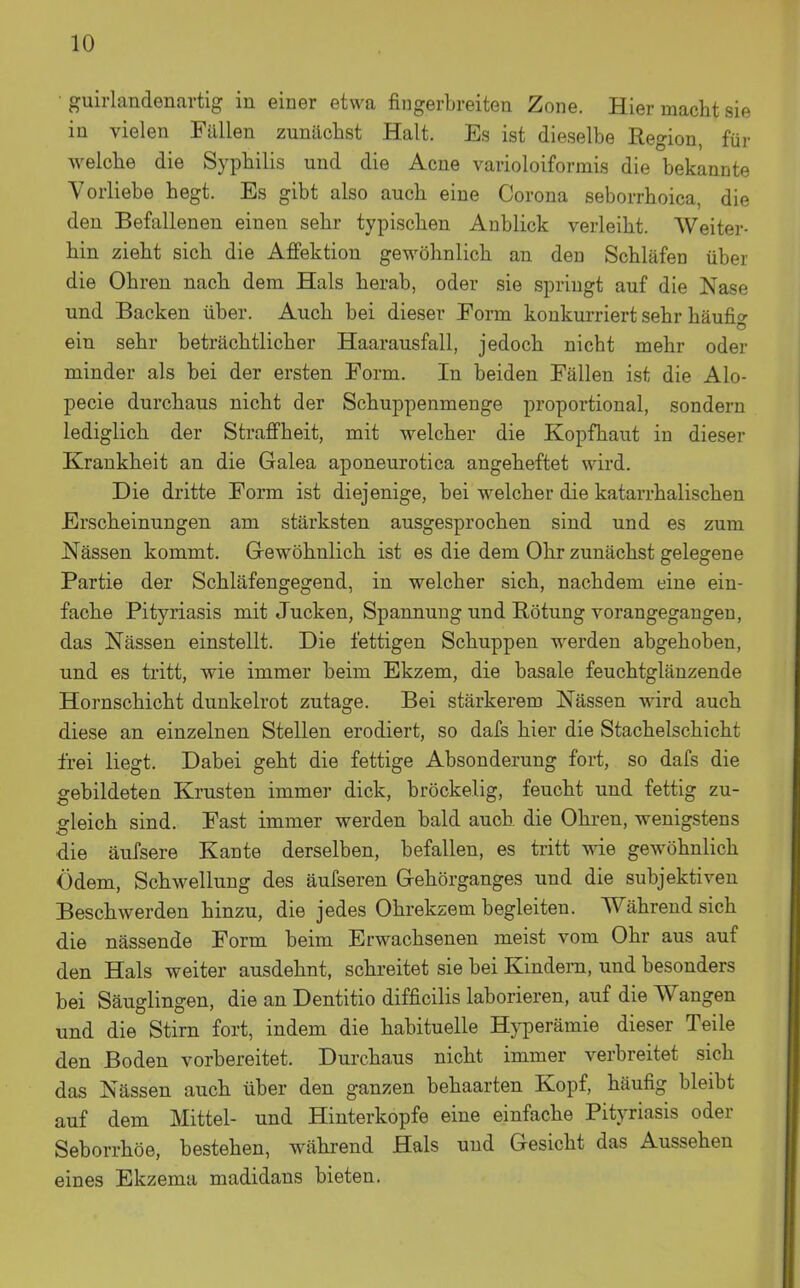 • guirlandenartig in einer etwa fingerbreiten Zone. Hier macht sie in vielen Fällen zunächst Halt. Es ist dieselbe Region, für weiche die Syphilis und die Acne varioloiformis die bekannte Vorliebe hegt. Es gibt also auch eine Corona seborrhoica, die den Befallenen einen sehr typischen Anblick verleiht. Weiter- hin zieht sich die Affektion gewöhnlich an den Schläfen über die Ohren nach dem Hals herab, oder sie springt auf die Nase und Backen über. Auch bei dieser Form konkurriert sehr häufi» Ö ein sehr beträchtlicher Haarausfall, jedoch nicht mehr oder minder als bei der ersten Form. In beiden Fällen ist die AIo- pecie durchaus nicht der Schuppenmenge proportional, sondern lediglich der Straffheit, mit welcher die Kopfhaut in dieser Krankheit an die Galea aponeurotica angeheftet wird. Die dritte Form ist diejenige, bei welcher die katarrhalischen Erscheinungen am stärksten ausgesprochen sind und es zum Nässen kommt. Gewöhnlich ist es die dem Ohr zunächst gelegene Partie der Schläfengegend, in welcher sich, nachdem eine ein- fache Pityriasis mit Jucken, Spannung und Rötung vorangegangen, das Nässen einstellt. Die fettigen Schuppen werden abgehoben, und es tritt, wie immer beim Ekzem, die basale feuchtglänzende Hornschicht dunkelrot zutage. Bei stärkerem Nässen wird auch diese an einzelnen Stellen erodiert, so dafs hier die Stachelschicht frei liegt. Dabei geht die fettige Absonderung fort, so dafs die gebildeten Krusten immer dick, bröckelig, feucht und fettig zu- gleich sind. Fast immer werden bald auch die Ohren, wenigstens die äufsere Kante derselben, befallen, es tritt wie gewöhnlich Ödem, Schwellung des äufseren Gehörganges und die subjektiven Beschwerden hinzu, die jedes Ohrekzem begleiten. Während sich die nässende Form beim Erwachsenen meist vom Ohr aus auf den Hals weiter ausdehnt, schreitet sie bei Kindern, und besonders bei Säuglingen, die an Dentitio difficilis laborieren, auf die Wangen und die Stirn fort, indem die habituelle Hyperämie dieser Teile den Boden vorbereitet. Durchaus nicht immer verbreitet sich das Nässen auch über den ganzen behaarten Kopf, häufig bleibt auf dem Mittel- und Hinterkopfe eine einfache Pityriasis oder Seborrhöe, bestehen, während Hals und Gesicht das Aussehen eines Ekzema madidans bieten.