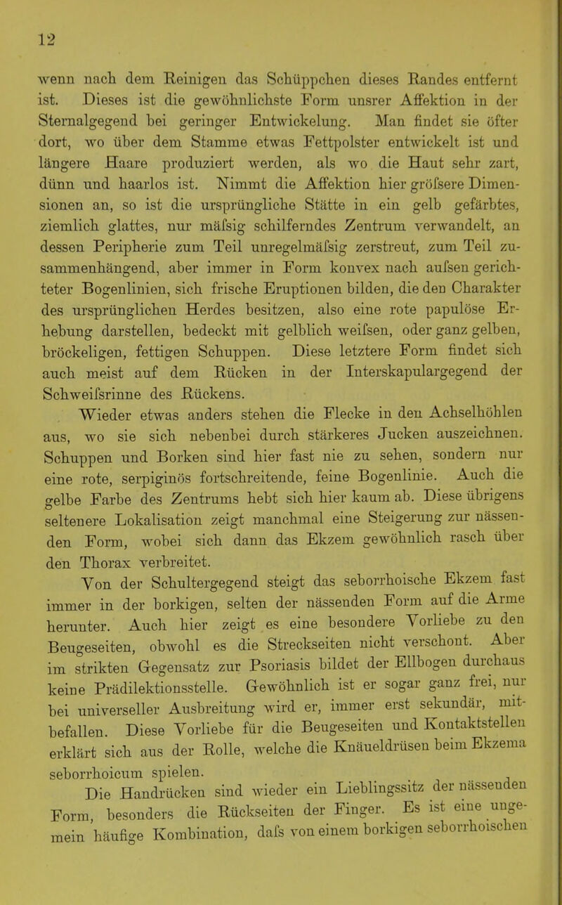 wenn nach dem Reinigen das Schüppclien dieses Randes entfernt ist. Dieses ist die gewöhnlichste Form unsrer Affektion in der SteiTialgegend bei geringer Entwickelung. Man findet sie öfter dort, wo über dem Stamme etwas Fettpolster entwickelt ist und längere Haare produziert werden, als wo die Haut sehr zart, dünn und haarlos ist. Nimmt die Affektion hier gröfsere Dimen- sionen an, so ist die ursprüngliche Stätte in ein gelb gefärbtes, ziemlich glattes, nur mäfsig schilferndes Zentrum verwandelt, an dessen Peripherie zum Teil unregelmäfsig zerstreut, zum Teil zu- sammenhängend, aber immer in Form konvex nach aufseu gerich- teter Bogenlinien, sich frische Eruptionen bilden, die den Charakter des ursprünglichen Herdes besitzen, also eine rote papulöse Er- hebung darstellen, bedeckt mit gelblich weifsen, oder ganz gelben, bröckeligen, fettigen Schuppen. Diese letztere Form findet sich auch meist auf dem Rücken in der Interskapulargegend der Schweifsrinne des Rückens. Wieder etwas anders stehen die Flecke in den Achselhöhlen aus, wo sie sich nebenbei durch stärkeres Jucken auszeichnen. Schuppen und Borken sind hier fast nie zu sehen, sondern nur eine rote, serpiginös fortschreitende, feine Bogenlinie. Auch die gelbe Farbe des Zentrums hebt sich hier kaum ab. Diese übrigens seltenere Lokalisatiou zeigt manchmal eine Steigerung zur nässen- den Form, wobei sich dann das Ekzem gewöhnlich rasch über den Thorax verbreitet. Von der Schultergegend steigt das seborrhoische Ekzem fast immer in der borkigen, selten der nässenden Form auf die Arme herunter. Auch hier zeigt es eine besondere Vorliebe zu den Beugeseiten, obwohl es die Streckseiten nicht verschont. Aber im strikten Gegensatz zur Psoriasis bildet der Ellbogen durchaus keine Prädilektionsstelle. Gewöhnlich ist er sogar ganz frei, nur bei universeller Ausbreitung wird er, immer erst sekundär, mit- befallen. Diese Vorliebe für die Beugeseiten und Kontaktstellen erklärt sich aus der Rolle, welche die Knäueldrüsen beim Ekzema seborrhoicum spielen. Die Handrücken sind wieder ein Lieblingssitz der nässenden Form, besonders die Rückseiten der Finger. Es ist eine unge- mein häufige Kombination, dafs von einem borkigen seborrhoischen