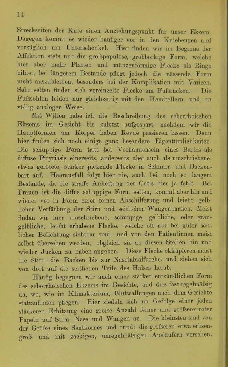 Streckseiten der Knie einen Anziehungspunkt für unser Ekzem. Dagegen kommt es wieder häufiger vor in den Kniebeugen und vorzüglich am Unterschenkel. Hier finden wir im Beginne der AfFektion stets nur die grofspapulöse, grobborkige Form, welche hier aber mehr Platten und münzenförmige Flecke als Ringe bildet, bei längerem Bestände pflegt jedoch die nässende Form nicht auszubleiben, besonders bei der Komplikation mit Varicen. Sehr selten finden sich vereinzelte Flecke am Fufsrücken. Die Fufssohlen leiden nur gleichzeitig mit den Handtellern und in völlig analoger Weise. Mit Willen habe ich die Beschreibung des seborrhoischen Ekzems im Gesicht bis zuletzt aufgespart, nachdem wir die Hauptformen am Körper haben Revue passieren lassen. Denn hier finden sich noch einige ganz besondere Eigentümlichkeiten. Die schuppige Form tritt bei Vorhandensein eines Bartes als diffuse Pityriasis einerseits, anderseits aber auch als umschriebene, etwas gerötete, stärker juckende Flecke in Schnurr- und Backen- bart auf. Haarausfall folgt hier nie, auch bei noch so langem Bestände, da die straffe Anheftung der Cutis hier ja fehlt. Bei Frauen ist die diffus schuppige Form selten, kommt aber hin und ■vsneder vor in Form einer feinen Abschilferung und leicht gelb- licher Verfärbung der Stirn und seitlichen Wangenpai-tien. Meist finden wir hier umschriebene, schuppige, gelbliche, oder grau- gelbliche, leicht erhabene Flecke, welche oft nur bei guter seit- licher Belichtung sichtbar sind, und von den Patientinnen meist selbst übersehen werden, obgleich sie an diesen Stellen hin und wieder Jucken zu haben angeben. Diese Flecke okkupieren meist die Stirn, die Backen bis zur Nasolabialfurche, und ziehen sich von dort auf die seitlichen Teile des Halses herab. Häufig begegnen wir auch einer stärker entzündlichen Form des seborrhoischen Ekzems im Gesichte, und dies fast regelmäfsig da, wo, wie im Klimakterium, Blutwallungen nach dem Gesichte stattzufinden pflegen. Hier siedeln sich im Gefolge einer jeden stärkeren Erhitzung eine grofse Anzahl feiner und gröfserer roter Papeln auf Stirn, Nase und Wangen an. Die kleinsten sind von der Gröfse eines Senfkornes und rund; die gröfseren etwa erbsen- c^rofs und mit zackigen, unregelmäfsigen Ausläufern versehen.