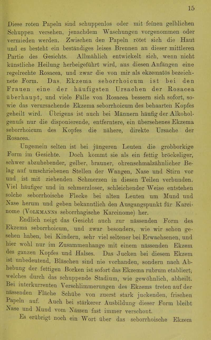 Diese roten Papeln sind schuppenlos oder mit feinen gelbliclien Schuppen versehen, jenachdem Waschungen vorgenommen oder vermieden werden. Zwischen den Papeln rötet sich die Haut und es besteht ein beständiges leises Brennen an dieser mittleren Partie des Gesichts. Allmählich entwickelt sich, wenn nicht künstliche Heilung herbeigeführt wird, aus diesen Anfängen eine regebechte Rosacea, und zwar die von mir als ekzematös bezeich- nete Form. Das. Ekzema seborrhoicum ist bei den Frauen eine der häufigsten Ursachen der Rosacea überhaupt, und viele Fälle von Rosacea bessern sich sofort, so- wie das verursachende Ekzema seborrhoicum des behaarten Kopfes geheilt wird. Übrigens ist auch bei Männern häufig der Alkohol- genufs nur die disponierende, entferntere, ein übersehenes Ekzema seborrhoicum des Kopfes die nähere, direkte Ursache der Rosacea. Ungemein selten ist bei jüngeren Leuten die grobborkige Form im Gesichte. Doch kommt sie als ein fettig bröckeliger, schwer abzuhebender, gelber, brauner, ohrenschmalzähnlicher Be- lag auf umschriebenen Stellen der Wangen, Nase und Stirn vor und ist mit ziehenden Schmerzen in diesen Teilen verbunden. Viel häufiger und in schmerzloser, schleichender Weise entstehen solche seborrhoische Flecke bei alten Leuten um Mund und Nase herum und geben bekanntlich den Ausgangspunkt für Karci- nome (VoLKMAoSrNs seborrhagische Karcinome) her. Endlich neigt das Gesicht auch zur nässenden Form des Ekzema seborrhoicum, und zwar besonders, wie wir schon ge- sehen haben, bei Kindern, sehr viel seltener bei Erwachsenen, und hier wohl nur im Zusammenhange mit einem nässenden Ekzem des ganzen Kopfes und Halses. Das Jucken bei diesem Ekzem ist unbedeutend, Bläschen sind nie vorhanden, sondern nach Ab- hebung der fettigen Borken ist sofort das Ekzema rubrum etabliert, welches durch das schuppende Stadium, wie gewöhnlich, abheilt. Bei interkurrenten Verschlimmerungen des Ekzems treten auf der nässenden Fläche Schübe von zuerst stark juckenden, frischen Papeln auf. Auch bei stärkerer Ausbildung dieser Form bleibt Nase und Mund vom Nässen fast immer verschont. Es erübrigt noch ein Wort über das seborrhoische Ekzem